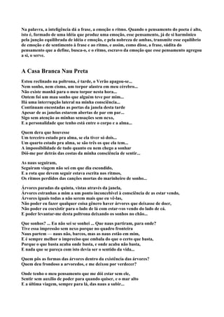 Na palavra, a inteligência dá a frase, a emoção o ritmo. Quando o pensamento do poeta é alto,
isto é, formado de uma idéia que produz uma emoção, esse pensamento, já de si harmônico
pela junção equilibrada de idéia e emoção, e pela nobreza de ambas, transmite esse equilíbrio
de emoção e de sentimento à frase e ao ritmo, e assim, como disse, a frase, súdita do
pensamento que a define, busca-o, e o ritmo, escravo da emoção que esse pensamento agregou
a si, o serve.


A Casa Branca Nau Preta
Estou reclinado na poltrona, é tarde, o Verão apagou-se...
Nem sonho, nem cismo, um torpor alastra em meu cérebro...
Não existe manhã para o meu torpor nesta hora...
Ontem foi um mau sonho que alguém teve por mim...
Há uma interrupção lateral na minha consciência...
Continuam encostadas as portas da janela desta tarde
Apesar de as janelas estarem abertas de par em par...
Sigo sem atenção as minhas sensações sem nexo,
E a personalidade que tenho está entre o corpo e a alma...

Quem dera que houvesse
Um terceiro estado pra alma, se ela tiver só dois...
Um quarto estado pra alma, se são três os que ela tem...
A impossibilidade de tudo quanto eu nem chego a sonhar
Dói-me por detrás das costas da minha consciência de sentir...

As naus seguiram,
Seguiram viagem não sei em que dia escondido,
E a rota que devem seguir estava escrita nos ritmos,
Os ritmos perdidos das canções mortas do marinheiro de sonho...

Árvores paradas da quinta, vistas através da janela,
Árvores estranhas a mim a um ponto inconcebível à consciência de as estar vendo,
Árvores iguais todas a não serem mais que eu vê-las,
Não poder eu fazer qualquer coisa gênero haver árvores que deixasse de doer,
Não poder eu coexistir para o lado de lá com estar-vos vendo do lado de cá.
E poder levantar-me desta poltrona deixando os sonhos no chão...

Que sonhos? ... Eu não sei se sonhei ... Que naus partiram, para onde?
Tive essa impressão sem nexo porque no quadro fronteira
Naus partem — naus não, barcos, mas as naus estão em mim,
E é sempre melhor o impreciso que embala do que o certo que basta,
Porque o que basta acaba onde basta, e onde acaba não basta,
E nada que se pareça com isto devia ser o sentido da vida...

Quem pôs as formas das árvores dentro da existência das árvores?
Quem deu frondoso a arvoredos, e me deixou por verdecer?

Onde tenho o meu pensamento que me dói estar sem ele,
Sentir sem auxílio de poder para quando quiser, e o mar alto
E a última viagem, sempre para lá, das naus a subir...
 