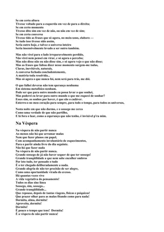 Se em certa altura
Tivesse voltado para a esquerda em vez de para a direita;
Se em certo momento
Tivesse dito sim em vez de não, ou não em vez de sim;
Se em certa conversa
Tivesse tido as frases que só agora, no meio-sono, elaboro —
Se tudo isso tivesse sido assim,
Seria outro hoje, e talvez o universo inteiro
Seria insensivelmente levado a ser outro também.

Mas não virei para o lado irreparavelmente perdido,
Não virei nem pensei em virar, e só agora o percebo;
Mas não disse não ou não disse sim, e só agora vejo o que não disse;
Mas as frases que faltou dizer nesse momento surgem-me todas,
Claras, inevitáveis, naturais,
A conversa fechada concludentemente,
A matéria toda resolvida...
Mas só agora o que nunca foi, nem será para trás, me dói.

O que falhei deveras não tem sperança nenhuma
Em sistema metafísico nenhum.
Pode ser que para outro mundo eu possa levar o que sonhei,
Mas poderei eu levar para outro mundo o que me esqueci de sonhar?
Esses sim, os sonhos por haver, é que são o cadáver.
Enterro-o no meu coração para sempre, para todo o tempo, para todos os universos,

Nesta noite em que não durmo, e o sossego me cerca
Como uma verdade de que não partilho,
E lá fora o luar, como a esperança que não tenho, é invisível p'ra mim.

Na Véspera
Na véspera de não partir nunca
Ao menos não há que arrumar malas
Nem que fazer planos em papel,
Com acompanhamento involuntário de esquecimentos,
Para o partir ainda livre do dia seguinte.
Não há que fazer nada
Na véspera de não partir nunca.
Grande sossego de já não haver sequer de que ter sossego!
Grande tranqüilidade a que nem sabe encolher ombros
Por isto tudo, ter pensado o tudo
É o ter chegado deliberadamente a nada.
Grande alegria de não ter precisão de ser alegre,
Como uma oportunidade virada do avesso.
Há quantas vezes vivo
A vida vegetativa do pensamento!
Todos os dias sine linea
Sossego, sim, sossego...
Grande tranqüilidade...
Que repouso, depois de tantas viagens, físicas e psíquicas!
Que prazer olhar para as malas fítando como para nada!
Dormita, alma, dormita!
Aproveita, dormita!
Dormita!
É pouco o tempo que tens! Dormita!
É a véspera de não partir nunca!
 