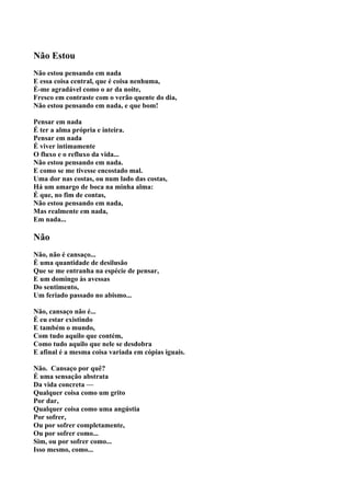 Não Estou
Não estou pensando em nada
E essa coisa central, que é coisa nenhuma,
É-me agradável como o ar da noite,
Fresco em contraste com o verão quente do dia,
Não estou pensando em nada, e que bom!

Pensar em nada
É ter a alma própria e inteira.
Pensar em nada
É viver intimamente
O fluxo e o refluxo da vida...
Não estou pensando em nada.
E como se me tivesse encostado mal.
Uma dor nas costas, ou num lado das costas,
Há um amargo de boca na minha alma:
É que, no fim de contas,
Não estou pensando em nada,
Mas realmente em nada,
Em nada...

Não
Não, não é cansaço...
É uma quantidade de desilusão
Que se me entranha na espécie de pensar,
E um domingo às avessas
Do sentimento,
Um feriado passado no abismo...

Não, cansaço não é...
É eu estar existindo
E também o mundo,
Com tudo aquilo que contém,
Como tudo aquilo que nele se desdobra
E afinal é a mesma coisa variada em cópias iguais.

Não. Cansaço por quê?
É uma sensação abstrata
Da vida concreta —
Qualquer coisa como um grito
Por dar,
Qualquer coisa como uma angústia
Por sofrer,
Ou por sofrer completamente,
Ou por sofrer como...
Sim, ou por sofrer como...
Isso mesmo, como...
 