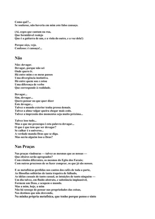 Como quê?...
Se soubesse, não haveria em mim este falso cansaço.

(Ai, cegos que cantam na rua,
Que formidável realejo
Que é a guitarra de um, e a viola do outro, e a voz dela!)

Porque oiço, vejo.
Confesso: é cansaço!...


Não
Não: devagar.
Devagar, porque não sei
Onde quero ir.
Há entre mim e os meus passos
Uma divergência instintiva.
Há entre quem sou e estou
Uma diferença de verbo
Que corresponde à realidade.

Devagar...
Sim, devagar...
Quero pensar no que quer dizer
Este devagar...
Talvez o mundo exterior tenha pressa demais.
Talvez a alma vulgar queira chegar mais cedo.
Talvez a impressão dos momentos seja muito próxima...

Talvez isso tudo...
Mas o que me preocupa é esta palavra devagar...
O que é que tem que ser devagar?
Se calhar é o universo...
A verdade manda Deus que se diga.
Mas ouviu alguém isso a Deus?


Nas Praças
Nas praças vindouras — talvez as mesmas que as nossas —
Que elixires serão apregoados?
Com rótulos diferentes, os mesmos do Egito dos Faraós;
Com outros processos de os fazer comprar, os que já são nossos.

E as metafisicas perdidas nos cantos dos cafés de toda a parte,
As filosofias solitárias de tanta trapeira de falhado,
As idéias casuais de tanto casual, as intuições de tanto ninguém —
Um dia talvez, em fluido abstrato, e substância implausível,
Formem um Deus, e ocupem o mundo.
Mas a mim, hoje, a mim
Não há sossego de pensar nas propriedades das coisas,
Nos destinos que não desvendo,
Na minha própria metafisica, que tenho porque penso e sinto
 