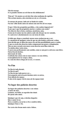 Não há sossego,
E os grandes montes ao sol têm-no tão nitidamente!

Têm-no? Os montes ao sol não têm coisa nenhuma do espírito.
Não seriam montes, não estariam ao sol, se o tivessem.

O cansaço de pensar, indo até ao fundo de existir,
Faz-me velho desde antes de ontem com um frio até no corpo.

O que é feito dos propósitos perdidos, e dos sonhos impossíveis?
E por que é que há propósitos mortos e sonhos sem razão?
Nos dias de chuva lenta, contínua, monótona, uma,
Custa-me levantar-me da cadeira onde não dei por me ter sentado,
E o universo é absolutamente oco em torno de mim.

O tédio que chega a constituir nossos ossos encharcou-me o ser,
E a memória de qualquer coisa de que me não lembro esfria-me a alma.
Sem dúvida que as ilhas dos mares do sul têm possibilidades para o sonho,
E que os areais dos desertos todos compensam um pouco a imaginação;
Mas no meu coração sem mares nem desertos nem ilhas sinto eu,
Na minha alma vazia estou,
E narro-me prolixamente sem sentido, como se um parvo estivesse com febre.
Fúria fria do destino,
Interseção de tudo,
Confusão das coisas com as suas causas e os seus efeitos,
Conseqüência de ter corpo e alma,
E o som da chuva chega até eu ser, e é escuro.


No Fim
No fim de tudo dormir.
No fim de quê?
No fim do que tudo parece ser...,
Este pequeno universo provinciano entre os astros,
Esta aldeola do espaço,
E não só do espaço visível, mas até do espaço total.


No lugar dos palácios desertos
No lugar dos palácios desertos e em ruínas
À beira do mar,
Leiamos, sorrindo, os segredos das sinais
De quem sabe amar.

Qualquer que ele seja, o destino daqueles
Que o amor levou
Para a sombra, ou na luz se fez a sombra deles,
Qualquer fosse o vôo.

Por certo eles foram mais reais e felizes.
 
