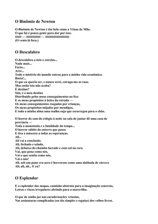 O Binômio de Newton
O Binômio de Newton é tão belo como a Vênus de Milo.
O que há é pouca gente para dar por isso.
óóóó — óóóóóóóóó — óóóóóóóóóóóóóóó
(O vento lá fora.)


O Descalabro
O descalabro a ócio e estrelas...
Nada mais...
Farto...
Arre...
Todo o mistério do mundo entrou para a minha vida econômica.
Basta!...
O que eu queria ser, e nunca serei, estraga-me as ruas.
Mas então isto não acaba?
É destino?
Sim, é o meu destino
Distribuido pelos meus conseguimentos no lixo
E os meus propósitos à beira da estrada —
Os meus conseguimentos rasgados por crianças,
Os meus propósitos mijados por mendigos,
E toda a minha alma uma toalha suja que escorregou para o chão.

O horror do som do relógio à noite na sala de jantar dê uma casa de
província —
Toda a monotonia e a fatalidade do tempo...
O horror súbito do enterro que passa
E tira a máscara a todas as esperanças.
Ali...
Ali vai a conclusão.
Ali, fechado e selado,
Ali, debaixo do chumbo lacrado e com cal na cara
Vai, que pena como nós,
Vai o que sentiu como nós,
Vai o nós!
Ali, sob um pano cru acro é horroroso como uma abóbada de cárcere
Ali, ali, ali... E eu?


O Esplendor
E o esplendor dos mapas, caminho abstrato para a imaginação concreta,
Letras e riscos irregulares abrindo para a maravilha.

O que de sonho jaz nas encadernações vetustas,
Nas assinaturas complicadas (ou tão simples e esguias) dos velhos livros.
 