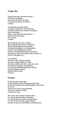 O Que Há

O que há em mim é sobretudo cansaço —
Não disto nem daquilo,
Nem sequer de tudo ou de nada:
Cansaço assim mesmo, ele mesmo,
Cansaço.

A sutileza das sensações inúteis,
As paixões violentas por coisa nenhuma,
Os amores intensos por o suposto em alguém,
Essas coisas todas —
Essas e o que falta nelas eternamente —;
Tudo isso faz um cansaço,
Este cansaço,
Cansaço.

Há sem dúvida quem ame o infinito,
Há sem dúvida quem deseje o impossível,
Há sem dúvida quem não queira nada —
Três tipos de idealistas, e eu nenhum deles:
Porque eu amo infinitamente o finito,
Porque eu desejo impossivelmente o possível,
Porque quero tudo, ou um pouco mais, se puder ser,
Ou até se não puder ser...

E o resultado?
Para eles a vida vivida ou sonhada,
Para eles o sonho sonhado ou vivido,
Para eles a média entre tudo e nada, isto é, isto...
Para mim só um grande, um profundo,
E, ah com que felicidade infecundo, cansaço,
Um supremíssimo cansaço,
Íssimno, íssimo, íssimo,
Cansaço...


O Sono
O sono que desce sobre mim,
O sono mental que desce fisicamente sobre mim,
O sono universal que desce individualmente sobre mim —
Esse sono
Parecerá aos outros o sono de dormir,
O sono da vontade de dormir,
O sono de ser sono.

Mas é mais, mais de dentro, mais de cima:
E o sono da soma de todas as desilusões,
É o sono da síntese de todas as desesperanças,
É o sono de haver mundo comigo lá dentro
Sem que eu houvesse contribuído em nada para isso.
 