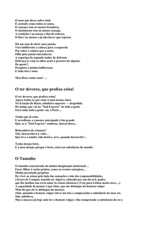 O sono que desce sobre mim
É contudo como todos os sonos.
O cansaço tem ao menos brandura,
O abatimento tem ao menos sossego,
A rendição é ao menos o fim do esforço,
O fim é ao menos o já não haver que esperar.

Há um som de abrir uma janela,
Viro indiferente a cabeça para a esquerda
Por sobre o ombro que a sente,
Olho pela janela entreaberta:
A rapariga do segundo andar de defronte
Debruça-se com os olhos azuis à procura de alguém.
De quem?,
Pergunta a minha indiferença.
E tudo isso é sono.

Meu Deus, tanto sono! ...


O ter deveres, que prolixa coisa!
O ter deveres, que prolixa coisa!
Agora tenho eu que estar à uma menos cinco
Na Estação do Rocio, tabuleiro superior — despedida
Do amigo que vai no "Sud Express" de toda a gente
Para onde toda a gente vai, o Paris ...

Tenho que lá estar
E acreditem, o cansaço antecipado é tão grande
Que, se o "Sud Express" soubesse, descarrilava...

Brincadeira de crianças?
Não, descarrilava a valer...
Que leve a minha vida dentro, arre, quando descarrile!...

Tenho desejo forte,
E o meu desejo, porque é forte, entra na substância do mundo.


O Tumulto
O tumulto concentrado da minha imaginação intelectual ...
Fazer filhos à razão prática, como os crentes enérgicos...
Minha juventude perpétua
De viver as coisas pelo lado das sensações e não das responsabilidades.
(Álvaro de Campos, nascido no Algarve, educado por um tio-avô, padre,
que lhe instilou um certo amor às coisas clássicas.) (Veio para Lisboa muito novo ...)
A capacidade de pensar o que sinto, que me distingue do homem vulgar
Mais do que ele se distingue do macaco.
(Sim, amanhã o homem vulgar talvez me leia e compreenda a substância do meu ser,
Sim, admito-o,
Mas o macaco já hoje sabe ler o homem vulgar e lhe compreende a substância do ser.)
 