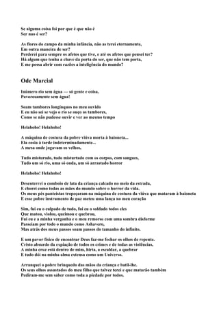 Se alguma coisa foi por que é que não é
Ser nao é ser?

As flores do campo da minha infância, não as terei eternamente,
Em outra maneira de ser?
Perderei para sempre os afetos que tive, e até os afetos que pensei ter?
Há algum que tenha a chave da porta do ser, que não tem porta,
E me possa abrir com razões a inteligência do mundo?


Ode Marcial
Inúmero rio sem água — só gente e coisa,
Pavorosamente sem água!

Soam tambores longínquos no meu ouvido
E eu não sei se vejo o rio se ouço os tambores,
Como se não pudesse ouvir e ver ao mesmo tempo

Helahoho! Helahoho!

A máquina de costura da pobre viúva morta à baioneta...
Ela cosia à tarde indeterminadamente...
A mesa onde jogavam os velhos,

Tudo misturado, tudo misturtado com os corpos, com sangues,
Tudo um só rio, uma só onda, um só arrastado horror

Helahoho! Helahoho!

Desenterrei o comboio de lata da criança calcado no meio da estrada,
E chorei como todas as mães do mundo sobre o horror da vida.
Os meus pés panteístas tropeçaram na máquina de costura da viúva que mataram à baioneta
E esse pobre instrumento de paz meteu uma lança no meu coração

Sim, fui eu o culpado de tudo, fui eu o soldado todos eles
Que matou, violou, queimou e quebrou,
Fui eu e a minha vergonha e o meu remorso com uma sombra disforme
Passeiam por todo o mundo como Ashavero,
Mas atrás dos meus passos soam passos do tamanho do infinito.

E um pavor físico de encontrar Deus faz-me fechar os olhos de repente.
Cristo absurdo da expiação de todos os crimes e de todas as violências,
A minha cruz está dentro de mim, hirta, a escaldar, a quebrar
E tudo dói na minha alma extensa como um Universo.

Arranquei o pobre brinquedo das mãos da criança e batil-lhe.
Os seus olhos assustados do meu filho que talvez terei e que matarão também
Pediram-me sem saber como toda a piedade por todos.
 