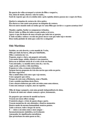 Do quarto da velha arranquei o retrato do filho e rasguei-o,
Ela, cheia de medo, chorou e não fez nada...
Senti de repente que ela era minha mãe e pela espinha abaixo passou me o sopro de Deus.

Quebrei a máquina de costura da viúva pobre.
Ela chorava a um canto sem pensar na máquina de costura.
Haverá outro mundo onde eu tenha que ter uma filha que enviúve e a quem aconteça isto?

Mandei, capitão, fuzilar os camponeses trêmulos,
Deixei violar as filhas de todos os pais atados a árvores,
Agora vi que foi dentro de meu coração que tudo isto se passou,
E tudo escalda e sufoca e eu não me posso mexer sem que tudo seja o mesmo
Deus tenha piedade de mim que a não tive a ninguém!


Ode Marítima
Sozinho, no cais deserto, a esta manhã de Verão,
Olho pro lado da barra, olho pro Indefinido,
Olho e contenta-me ver,
Pequeno, negro e claro, um paquete entrando.
Vem muito longe, nítido, clássico à sua maneira.
Deixa no ar distante atrás de si a orla vã do seu fumo.
Vem entrando, e a manhã entra com ele, e no rio,
Aqui, acolá, acorda a vida marítima,
Erguem-se velas, avançam rebocadores,
Surgem barcos pequenos de trás dos navios que estão no porto.
Há uma vaga brisa.
Mas a minh'alma está com o que vejo menos,
Com o paquete que entra,
Porque ele está com a Distância, com a Manhã,
Com o sentido marítimo desta Hora,
Com a doçura dolorosa que sobe em mim como uma náusea,
Como um começar a enjoar, mas no espírito.

Olho de longe o paquete, com uma grande independência de alma,
E dentro de mim um volante começa a girar, lentamente,

Os paquetes que entram de manhã na barra
Trazem aos meus olhos consigo
O mistério alegre e triste de quem chega e parte.
Trazem memórias de cais afastados e doutros momentos
Doutro modo da mesma humanidade noutros pontos.
Todo o atracar, todo o largar de navio,
É — sinto-o em mim como o meu sangue -
Inconscientemente simbólico, terrivelmente
Ameaçador de significações metafísicas
Que perturbam em mim quem eu fui...
 