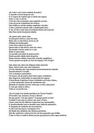 Ah, todo o cais é uma saudade de pedra!
E quando o navio larga do cais
E se repara de repente que se abriu um espaço
Entre o cais e o navio,
Vem-me, não sei porquê, uma angústia recente,
Uma névoa de sentimentos de tristeza
Que brilha ao sol das minhas angústias relvadas
Como a primeira janela onde a madrugada bate,
E me envolve como uma recordação duma outra pessoa
Que fosse misteriosamente minha.

Ah, quem sabe, quem sabe,
Se não parti outrora, antes de mim,
Dum cais; se não deixei, navio ao sol
Oblíquo da madrugada,
Uma outra espécie de porto?
Quem sabe se não deixei, antes de a hora
Do mundo exterior como eu o vejo
Raiar-se para mim,
Um grande cais cheio de pouca gente,
Duma grande cidade meio-desperta,
Duma enorme cidade comercial, crescida, apoplética,
Tanto quanto isso pode ser fora do Espaço e do Tempo?

Sim, dum cais, dum cais dalgum modo material,
Real, visível como cais, cais realmente,
O Cais Absoluto por cujo modelo inconscientemente imitado
Insensivelmente evocado,
Nós os homens construímos
Os nossos cais de pedra atual sobre água verdadeira,
Que depois de construídos se anunciam de repente
Coisas-Reais, Espíritos-Coisas, Entidades em Pedra-Almas,
A certos momentos nossos de sentimento-raiz
Quando no mundo-exterior como que se abre uma porta
E, sem que nada se altere,
Tudo se revela diverso.

Ah o Grande Cais donde partimos em Navios-Nações!
O Grande Cais Anterior, eterno e divino!
De que porto? Em que águas? E porque penso eu isto?
Grandes Cais como os outros cais, mas o Único.
Cheio como eles de silêncios rumorosos nas antemanhãs,
E desabrochando com as manhãs num ruído de guindastes
E chegadas de comboios de mercadorias,
E sob a nuvem negra e ocasional e leve
Do fundo das chaminés das fábricas próximas
Que lhe sombreia o chão preto de carvão pequenino que brilha,
Como se fosse a sombra duma nuvem que passasse sobre água sombria.
 