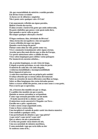 Ah, que essencialidade de mistério e sentido parados
Em divino êxtase revelador
Às horas cor de silêncios e angústias
Não é ponte entre qualquer cais e O Cais!

Cais negramente refletido nas águas paradas,
Bulício a bordo dos navios,
Ó alma errante e instável da gente que anda embarcada,
Da gente simbólica que passa e com quem nada dura,
Que quando o navio volta ao porto
Há sempre qualquer alteração a bordo!

Ó fugas contínuas, idas, ebriedade do Diverso!
Alma eterna dos navegadores e das navegações!
Cascos refletidos devagar nas águas,
Quando o navio larga do porto!
Flutuar como alma da vida, partir como voz,
Viver o momento tremulamente sobre águas eternas.
Acordar para dias mais diretos que os dias da Europa,
Ver portos misteriosos sobre a solidão do mar,
Virar cabos longínquos para súbitas vastas paisagens
Por inumeráveis encostas atônitas...

Ah, as praias longínquas, os cais vistos de longe,
E depois as praias próximas, os cais vistos de perto.
O mistério de cada ida e de cada chegada,
A dolorosa instabilidade e incompreensibilidade
Deste impossível universo
A cada hora marítima mais na própria pele sentido!
O soluço absurdo que as nossas almas derramaram
Sobre as extensões de mares diferentes com ilhas ao longe,
Sobre as ilhas longínquas das costas deixadas passar,
Sobre o crescer nítido dos portos, com as suas casas e a sua gente,
Para o navio que se aproxima.

Ah, a frescura das manhãs em que se chega,
E a palidez das manhãs em que se parte,
Quando as nossas entranhas se arrepanham
E uma vaga sensação parecida com um medo
- O medo ancestral de se afastar e partir,
O misterioso receio ancestral à Chegada e ao Novo -
Encolhe-nos a pele e agonia-nos,
E todo o nosso corpo angustiado sente,
Como se fosse a nossa alma,
Uma inexplicável vontade de poder sentir isto doutra maneira:
Uma saudade a qualquer coisa,
Uma perturbação de afeições a que vaga pátria?
A que costa? a que navio? a que cais?
Que se adoece em nós o pensamento,
E só fica um grande vácuo dentro de nós,
Uma oca saciedade de minutos marítimos,
E uma ansiedade vaga que seria tédio ou dor
Se soubesse como sê-lo...
 