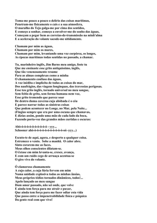 Toma-me pouco a pouco o delírio das coisas marítimas,
Penetram-me fisicamente o cais e a sua atmosfera,
O marulho do Tejo galga-me por cima dos sentidos,
E começo a sonhar, começo a envolver-me do sonho das águas,
Começam a pegar bem as correias-de-transmissão na minh'alma
E a aceleração do volante sacode-me nitidamente.

Chamam por mim as águas,
Chamam por mim os mares,
Chamam por mim, levantando uma voz corpórea, os longes,
As épocas marítimas todas sentidas no passado, a chamar.

Tu, marinheiro inglês, Jim Barns meu amigo, foste tu
Que me ensinaste esse grito antiquíssimo, inglês,
Que tão venenosamente resume
Para as almas complexas como a minha
O chamamento confuso das águas,
A voz inédita e implícita de todas as coisas do mar,
Dos naufrágios, das viagens longínquas, das travessias perigosas.
Esse teu grito inglês, tornado universal no meu sangue,
Sem feitio de grito, sem forma humana nem voz,
Esse grito tremendo que parece soar
De dentro duma caverna cuja abóbada é o céu
E parece narrar todas as sinistras coisas
Que podem acontecer no Longe, no Mar, pela Noite...
(Fingias sempre que era por uma escuna que chamavas,
E dizias assim, pondo uma mão de cada lado da boca,
Fazendo porta-voz das grandes mãos curtidas e escuras:

Ahò-ò-ò-ò-ò-ò-ò-ò-ò-ò-ò - yyy...
Schooner ahò-ò-ò-ò-ò-ò-ò-ò-ò-ò-ò-ò-oò -yyy...)

Escuto-te de aqui, agora, e desperto a qualquer coisa.
Estremece o vento. Sobe a manhã. O calor abre.
Sinto corarem-me as faces.
Meus olhos conscientes dilatam-se.
O êxtase em mim levanta-se, cresce, avança,
E com um ruído cego de arruaça acentua-se
O giro vivo do volante.

Ó clamoroso chamamento
A cujo calor, a cuja fúria fervem em mim
Numa unidade explosiva todas as minhas ânsias,
Meus próprios tédios tornados dinâmicos, todos!...
Apelo lançado ao meu sangue
Dum amor passado, não sei onde, que volve
E ainda tem força para me atrair e puxar,
Que ainda tem força para me fazer odiar esta vida
Que passo entre a impenetrabilidade física e psíquica
Da gente real com que vivo!
 