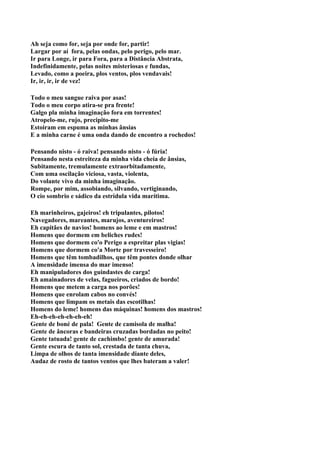 Ah seja como for, seja por onde for, partir!
Largar por aí fora, pelas ondas, pelo perigo, pelo mar.
Ir para Longe, ir para Fora, para a Distância Abstrata,
Indefinidamente, pelas noites misteriosas e fundas,
Levado, como a poeira, plos ventos, plos vendavais!
Ir, ir, ir, ir de vez!

Todo o meu sangue raiva por asas!
Todo o meu corpo atira-se pra frente!
Galgo pla minha imaginação fora em torrentes!
Atropelo-me, rujo, precipito-me
Estoiram em espuma as minhas ânsias
E a minha carne é uma onda dando de encontro a rochedos!

Pensando nisto - ó raiva! pensando nisto - ó fúria!
Pensando nesta estreiteza da minha vida cheia de ânsias,
Subitamente, tremulamente extraorbitadamente,
Com uma oscilação viciosa, vasta, violenta,
Do volante vivo da minha imaginação.
Rompe, por mim, assobiando, silvando, vertiginando,
O cio sombrio e sádico da estrídula vida marítima.

Eh marinheiros, gajeiros! eh tripulantes, pilotos!
Navegadores, mareantes, marujos, aventureiros!
Eh capitães de navios! homens ao leme e em mastros!
Homens que dormem em beliches rudes!
Homens que dormem co'o Perigo a espreitar plas vigias!
Homens que dormem co'a Morte por travesseiro!
Homens que têm tombadilhos, que têm pontes donde olhar
A imensidade imensa do mar imenso!
Eh manipuladores dos guindastes de carga!
Eh amainadores de velas, fagueiros, criados de bordo!
Homens que metem a carga nos porões!
Homens que enrolam cabos no convés!
Homens que limpam os metais das escotilhas!
Homens do leme! homens das máquinas! homens dos mastros!
Eh-eh-eh-eh-eh-eh-eh!
Gente de boné de pala! Gente de camisola de malha!
Gente de âncoras e bandeiras cruzadas bordadas no peito!
Gente tatuada! gente de cachimbo! gente de amurada!
Gente escura de tanto sol, crestada de tanta chuva,
Limpa de olhos de tanta imensidade diante deles,
Audaz de rosto de tantos ventos que lhes bateram a valer!
 