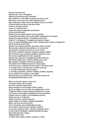 Eh-eh-eh-eh-eh-eh-eh!
Homens que vistes a Patagônia!
Homens que passasses pela Austrália!
Que enchesses o vosso olhar de costas que nunca verei!
Que fostes a terra em terras onde nunca descerei!
Que comprastes artigos toscos em colônias à proa de sertões!
E fizestes tudo isso como se não fosse nada,
Como se isso fosse natural,
Como se a vida fosse isso,
Como nem sequer cumprindo um destino!
Eh-eh-eh-eh-eh-eh-eh!
Homens do mar atual! homens do mar passado!
Comissários de bordo! escravos das galés! combatentes de Lepanto!
Piratas do tempo de Roma! Navegadores da Grécia!
Fenícios! Cartagineses! Portugueses atirados de Sagres
Para a aventura indefinida, para o Mar Absoluto, para realizar o Impossível!
Eh-eh-eh-eh-eh-eh-eh-eh-eh!
Homens que erguestes padrões, que destes nomes a cabos!
Homens que negociastes pela primeira vez com pretos!
Que primeiro vendesses escravos de novas terras!
Que destes o primeiro espasmo europeu às negras atônitas
Que trouxesses ouro, miçanga, madeiras cheirosas, setas,
De encostas explodindo em verde vegetação!
Homens que saqueasses tranqüilas povoações africanas
Que fizestes fugir com o ruído de canhões essas raças
Que matastes, roubastes, torturastes, ganhastes
Os prêmios de Novidade de quem, de cabeça baixa
Arremete contra o mistério de novos mares! Eh-eh-eh eh-eh!
A vós todos num, a vós todos em vós todos como um,
A vós todos misturados, entrecruzados.
A vós todos sangrentos, violentos, odiados, temidos, sagrados,
Eu vos saúdo, eu vos saúdo, eu vos saúdo!
Eh-eh-eh-eh eh! Eh eh-eh-eh eh! Eh-eh-eh eh-eh-eh eh!
Eh lahô-lahô laHO-lahá-á-á-à-à!

Quero ir convosco, quero ir convosco,
Ao mesmo tempo com vós todos
Pra toda a parte pr'onde fostes!
Quero encontrar vossos perigos frente a frente,
Sentir na minha cara os ventos que engelharam as vossa
Cuspir dos lábios o sal dos mares que beijaram os vossos
Ter braços na vossa faina, partilhar das vossas tormentas
Chegar como vós, enfim, a extraordinários portos!
Fugir convosco à civilização!
Perder convosco a noção da moral!
Sentir mudar-se no longe a minha humanidade!
Beber convosco em mares do Sul
Novas selvajarias, novas balbúrdias da alma,
Novos fogos centrais no meu vulcânico espírito!
Ir convosco, despir de mim - ah! põe-te daqui pra fora! -
O meu traje de civilizado, a minha brandura de ações,
Meu medo inato das cadeias,
Minha pacífica vida,
A minha vida sentada, estática, regrada e revista!
 