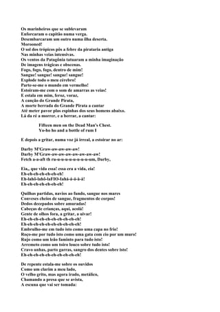 Os marinheiros que se sublevaram
Enforcaram o capitão numa verga.
Desembarcaram um outro numa ilha deserta.
Morooned!
O sol dos trópicos pôs a febre da pirataria antiga
Nas minhas veias intensivas.
Os ventos da Patagônia tatuaram a minha imaginação
De imagens trágicas e obscenas.
Fogo, fogo, fogo, dentro de mim!
Sangue! sangue! sangue! sangue!
Explode todo o meu cérebro!
Parte-se-me o mundo em vermelho!
Estoiram-me com o som de amarras as veias!
E estala em mim, feroz, voraz,
A canção do Grande Pirata,
A morte berrada do Grande Pirata a cantar
Até meter pavor plas espinhas dos seus homens abaixo.
Lá da ré a morrer, e a berrar, a cantar:

          Fifteen men on the Dead Man's Chest.
          Yo-ho ho and a bottle of rum I

E depois a gritar, numa voz já irreal, a estoirar no ar:

Darby M'Graw-aw-aw-aw-aw!
Darby M'Graw-aw-aw-aw-aw-aw-aw-aw!
Fetch a-a-aft th ru-u-u-u-u-u-u-u-u-um, Darby,

Eia,, que vida essa! essa era a vida, eia!
Eh-eh-eh-eh-eh-eh-eh!
Eh-lahô-lahô-laFIO-Iahá-á-á-à-à!
Eh-eh-eh-eh-eh-eh-eh!

Quilhas partidas, navios ao fundo, sangue nos mares
Conveses cheios de sangue, fragmentos de corpos!
Dedos decepados sobre amuradas!
Cabeças de crianças, aqui, acolá!
Gente de olhos fora, a gritar, a uivar!
Eh-eh-eh-eh-eh-eh-eh-eh-eh-eh!
Eh-eh-eh-eh-eh-eh-eh-eh-eh-eh!
Embrulho-me em tudo isto como uma capa no frio!
Roço-me por tudo isto como uma gata com cio por um muro!
Rujo como um leão faminto para tudo isto!
Arremeto como um toiro louco sobre tudo isto!
Cravo unhas, parto garras, sangro dos dentes sobre isto!
Eh-eh-eh-eh-eh-eh-eh-eh-eh-eh!

De repente estala-me sobre os ouvidos
Como um clarim a meu lado,
O velho grito, mas agora irado, metálico,
Chamando a presa que se avista,
A escuna que vai ser tomada:
 