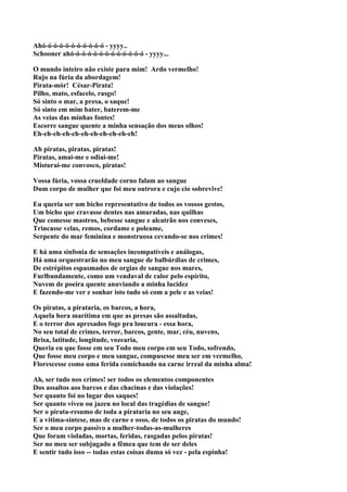 Ahó-ó-ó-ó-ó-ó-ó-ó-ó-ó-ó - yyyy..
Schooner ahó-ó-ó-ó-ó-ó-ó-ó-ó-ó-ó-ó-ó - yyyy...

O mundo inteiro não existe para mim! Ardo vermelho!
Rujo na fúria da abordagem!
Pirata-mór! César-Pirata!
Pilho, mato, esfacelo, rasgo!
Só sinto o mar, a presa, o saque!
Só sinto em mim bater, baterem-me
As veias das minhas fontes!
Escorre sangue quente a minha sensação dos meus olhos!
Eh-eh-eh-eh-eh-eh-eh-eh-eh-eh-eh!

Ah piratas, piratas, piratas!
Piratas, amai-me e odiai-me!
Misturai-me convosco, piratas!

Vossa fúria, vossa crueldade corno falam ao sangue
Dum corpo de mulher que foi meu outrora e cujo cio sobrevive!

Eu queria ser um bicho representativo de todos os vossos gestos,
Um bicho que cravasse dentes nas amuradas, nas quilhas
Que comesse mastros, bebesse sangue e alcatrão nos conveses,
Trincasse velas, remos, cordame e poleame,
Serpente do mar feminina e monstruosa cevando-se nos crimes!

E há uma sinfonia de sensações incompatíveis e análogas,
Há uma orquestrarão no meu sangue de balbúrdias de crimes,
De estrépitos espasmados de orgias de sangue nos mares,
Furlbundamente, como um vendaval de calor pelo espírito,
Nuvem de poeira quente anuviando a minha lucidez
E fazendo-me ver e sonhar isto tudo só com a pele e as veias!

Os piratas, a pirataria, os barcos, a hora,
Aquela hora marítima em que as presas são assaltadas,
E o terror dos apresados foge pra loucura - essa hora,
No seu total de crimes, terror, barcos, gente, mar, céu, nuvens,
Brisa, latitude, longitude, vozearia,
Queria eu que fosse em seu Todo meu corpo em seu Todo, sofrendo,
Que fosse meu corpo e meu sangue, compusesse meu ser em vermelho,
Florescesse como uma ferida comichando na carne irreal da minha alma!

Ah, ser tudo nos crimes! ser todos os elementos componentes
Dos assaltos aos barcos e das chacinas e das violações!
Ser quanto foi no lugar dos saques!
Ser quanto viveu ou jazeu no local das tragédias de sangue!
Ser o pirata-resumo de toda a pirataria no seu auge,
E a vítima-síntese, mas de carne e osso, de todos os piratas do mundo!
Ser o meu corpo passivo a mulher-todas-as-mulheres
Que foram violadas, mortas, feridas, rasgadas pelos piratas!
Ser no meu ser subjugado a fêmea que tem de ser deles
E sentir tudo isso -- todas estas coisas duma só vez - pela espinha!
 