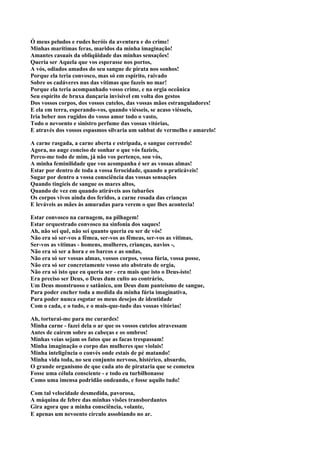 Ó meus peludos e rudes heróis da aventura e do crime!
Minhas marítimas feras, maridos da minha imaginação!
Amantes casuais da obliqüidade das minhas sensações!
Queria ser Aquela que vos esperasse nos portos,
A vós, odiados amados do seu sangue de pirata nos sonhos!
Porque ela teria convosco, mas só em espírito, raivado
Sobre os cadáveres nus das vítimas que fazeis no mar!
Porque ela teria acompanhado vosso crime, e na orgia oceânica
Seu espírito de bruxa dançaria invisível em volta dos gestos
Dos vossos corpos, dos vossos cutelos, das vossas mãos estranguladores!
E ela em terra, esperando-vos, quando viésseis, se acaso viésseis,
Iria beber nos rugidos do vosso amor todo o vasto,
Todo o nevoento e sinistro perfume das vossas vitórias,
E através dos vossos espasmos silvaria um sabbat de vermelho e amarelo!

A carne rasgada, a carne aberta e estripada, o sangue correndo!
Agora, no auge conciso de sonhar o que vós fazíeis,
Perco-me todo de mim, já não vos pertenço, sou vós,
A minha feminilidade que vos acompanha é ser as vossas almas!
Estar por dentro de toda a vossa ferocidade, quando a praticáveis!
Sugar por dentro a vossa consciência das vossas sensações
Quando tingíeis de sangue os mares altos,
Quando de vez em quando atiráveis aos tubarões
Os corpos vivos ainda dos feridos, a carne rosada das crianças
E leváveis as mães às amuradas para verem o que lhes acontecia!

Estar convosco na carnagem, na pilhagem!
Estar orquestrado convosco na sinfonia dos saques!
Ah, não sei quê, não sei quanto queria eu ser de vós!
Não era só ser-vos a fêmea, ser-vos as fêmeas, ser-vos as vítimas,
Ser-vos as vítimas - homens, mulheres, crianças, navios -,
Não era só ser a hora e os barcos e as ondas,
Não era só ser vossas almas, vossos corpos, vossa fúria, vossa posse,
Não era só ser concretamente vosso ato abstrato de orgia,
Não era só isto que eu queria ser - era mais que isto o Deus-isto!
Era preciso ser Deus, o Deus dum culto ao contrário,
Um Deus monstruoso e satânico, um Deus dum panteísmo de sangue,
Para poder encher toda a medida da minha fúria imaginativa,
Para poder nunca esgotar os meus desejos de identidade
Com o cada, e o tudo, e o mais-que-tudo das vossas vitórias!

Ah, torturai-me para me curardes!
Minha carne - fazei dela o ar que os vossos cutelos atravessam
Antes de caírem sobre as cabeças e os ombros!
Minhas veias sejam os fatos que as facas trespassam!
Minha imaginação o corpo das mulheres que violais!
Minha inteligência o convés onde estais de pé matando!
Minha vida toda, no seu conjunto nervoso, histérico, absurdo,
O grande organismo de que cada ato de pirataria que se cometeu
Fosse uma célula consciente - e todo eu turbilhonasse
Como uma imensa podridão ondeando, e fosse aquilo tudo!

Com tal velocidade desmedida, pavorosa,
A máquina de febre das minhas visões transbordantes
Gira agora que a minha consciência, volante,
E apenas um nevoento círculo assobiando no ar.
 