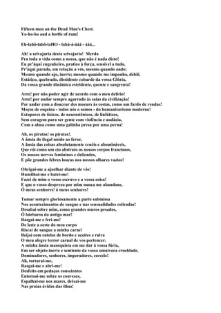 Fifteen men on tbe Dead Man's Chest.
Yo-ho-ho and a bottle of rum!

Eh-lahô-lahô-laHO - lahá-á-ááá - ààà...

Ah! a selvajaria desta selvajaria! Merda
Pra toda a vida como a nossa, que não é nada disto!
Eu pr'àqui engenheiro, pratico à força, sensível a tudo,
Pr'àqui parado, em relação a vós, mesmo quando ando;
Mesmo quando ajo, inerte; mesmo quando me imponho, débil;
Estático, quebrado, dissidente cobarde da vossa Glória,
Da vossa grande dinâmica estridente, quente e sangrenta!

Arre! por não poder agir de acordo com o meu delírio!
Arre! por andar sempre agarrado às saias da civilização!
Por andar com a douceur des moeurs às costas, como um fardo de rendas!
Moços de esquina - todos nós o somos - do humanitarismo moderno!
Estupores de tísicos, de neurastênicos, de linfáticos,
Sem coragem para ser gente com violência e audácia,
Com a alma como uma galinha presa por uma perna!

Ah, os piratas! os piratas!.
A ânsia do ilegal unido ao feroz,
A ânsia das coisas absolutamente cruéis e abomináveis,
Que rói como um cio abstrato os nossos corpos franzimos,
Os nossos nervos femininos e delicados,
E põe grandes febres loucas nos nossos olhares vazios!

Obrigai-me a ajoelhar diante de vós!
Humilhai-me e batei-me!
Fazei de mim o vosso escravo e a vossa coisa!
E que o vosso desprezo por mim nunca me abandone,
Ó meus senhores! ó meus senhores!

Tomar sempre gloriosamente a parte submissa
Nos acontecimentos de sangue e nas sensualidades estiradas!
Desabai sobre mim, como grandes muros pesados,
Ó bárbaros do antigo mar!
Rasgai-me e feri-me!
De leste a oeste do meu corpo
Riscai de sangue a minha carne!
Beijai com cutelos de bordo e açoites e raiva
O meu alegre terror carnal de vos pertencer.
A minha ânsia masoquista em me dar à vossa fúria,
Em ser objeto inerte e sentiente da vossa omnívora crueldade,
Dominadores, senhores, imperadores, corcéis!
Ah, torturai-me,
Rasgai-me e abri-me!
Desfeito em pedaços conscientes
Entornai-me sobre os conveses,
Espalhal-me nos mares, deixai-me
Nas praias ávidas das ilhas!
 