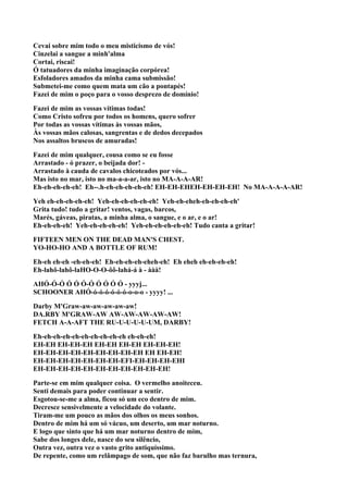 Cevai sobre mim todo o meu misticismo de vós!
Cinzelai a sangue a minh'alma
Cortai, riscai!
Ó tatuadores da minha imaginação corpórea!
Esfoladores amados da minha cama submissão!
Submetei-me como quem mata um cão a pontapés!
Fazei de mim o poço para o vosso desprezo de domínio!

Fazei de mim as vossas vítimas todas!
Como Cristo sofreu por todos os homens, quero sofrer
Por todas as vossas vítimas às vossas mãos,
Às vossas mãos calosas, sangrentas e de dedos decepados
Nos assaltos bruscos de amuradas!

Fazei de mim qualquer, cousa como se eu fosse
Arrastado - ó prazer, o beijada dor! -
Arrastado à cauda de cavalos chicoteados por vós...
Mas isto no mar, isto no ma-a-a-ar, isto no MA-A-A-AR!
Eh-eh-eh-eh-eh! Eh--.h-eh-eh-eh-eh-eh! EH-EH-EHEH-EH-EH-EH! No MA-A-A-A-AR!

Yeh eh-eh-eh-eh-eh! Yeh-eh-eh-eh-eh-eh! Yeh-eh-eheh-eh-eh-eh-eh'
Grita tudo! tudo a gritar! ventos, vagas, barcos,
Marés, gáveas, piratas, a minha alma, o sangue, e o ar, e o ar!
Eh-eh-eh-eh! Yeh-eh-eh-eh-eh! Yeh-eh-eh-eh-eh-eh! Tudo canta a gritar!

FIFTEEN MEN ON THE DEAD MAN'S CHEST.
YO-HO-HO AND A BOTTLE OF RUM!

Eh-eh eh-eh -eh-eh-eh! Eh-eh-eh-eh-eheh-eh! Eh eheh eh-eh-eh-eh!
Eh-lahô-lahô-laHO-O-O-ôô-lahá-á à - ààà!

AHÓ-Ó-Ó Ó Ó Ó-Ó Ó Ó Ó Ó - yyyj...
SCHOONER AHÓ-ó-ó-ó-ó-ó-ó-o-o-o - yyyy! ...

Darby M'Graw-aw-aw-aw-aw-aw!
DA.RBY M'GRAW-AW AW-AW-AW-AW-AW!
FETCH A-A-AFT THE RU-U-U-U-U-UM, DARBY!

Eh-eh-eh-eh-eh-eh-eh-eh-eh-eh eh-eh-eh!
EH-EH EH-EH-EH EH-EH EH-EH EH-EH-EH!
EH-EH-EH-EH-EH-EH-EH-EH-EH EH EH-EH!
EH-EH-EH-EH-EH-EH-EH-EFI-EH-EH-EH-EHI
EH-EH-EH-EH-EH-EH-EH-EH-EH-EH-EH!

Parte-se em mim qualquer coisa. O vermelho anoiteceu.
Senti demais para poder continuar a sentir.
Esgotou-se-me a alma, ficou só um eco dentro de mim.
Decresce sensivelmente a velocidade do volante.
Tiram-me um pouco as mãos dos olhos os meus sonhos.
Dentro de mim há um só vácuo, um deserto, um mar noturno.
E logo que sinto que há um mar noturno dentro de mim,
Sabe dos longes dele, nasce do seu silêncio,
Outra vez, outra vez o vasto grito antiquíssimo.
De repente, como um relâmpago de som, que não faz barulho mas ternura,
 