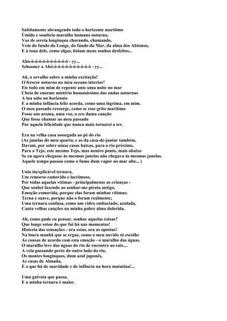 Subitamente abrangendo todo o horizonte marítimo
Úmido e sombrio marulho humano noturno,
Voz de sereia longínqua chorando, chamando,
Vem do fundo do Longe, do fundo do Mar, da alma dos Abismos,
E à tona dele, como algas, bóiam meus sonhos desfeitos...

Ahò-ò-ò-ò-ò-ò-ò-ò-ò-ò-ò - yy...
Schooner a Ahò-ò-ò-ò-ò-ò-ò-ò-ò-ò-ò - yy...

Ah, o orvalho sobre a minha excitação!
O frescor noturno no meu oceano interior!
Eis tudo em mim de repente ante uma noite no mar
Cheia de enorme mistério humaníssimo das ondas noturnas
A lua sobe no horizonte
E a minha infância feliz acorda, como uma lágrima, em mim.
O meu passado ressurge, como se esse grito marítimo
Fosse um aroma, uma voz, o eco duma canção
Que fosse chamar ao meu passado
Por aquela felicidade que nunca mais tornarei a ter.

Era na velha casa sossegada ao pé do rio
(As janelas do meu quarto, e as da casa-de-jantar também,
Davam, por sobre umas casas baixas, para o rio próximo,
Para o Tejo, este mesmo Tejo, mas noutro ponto, mais abaixo
Se eu agora chegasse às mesmas janelas não chegava às mesmas janelas.
Aquele tempo passou como o fumo dum vapor no mar alto... )

Unia inexplicável ternura,
Um remorso comovido e lacrimoso,
Por todas aquelas vítimas - principalmente as crianças -
Que sonhei fazendo ao sonhar-me pirata antigo,
Emoção comovida, porque elas foram minhas vítimas;
Terna e suave, porque não o foram realmente;
Uma ternura confusa, como um vidro embaciado, azulada,
Canta velhas canções na minha pobre alma dolorida.

Ah, como pude eu pensar, sonhar aquelas coisas?
Que longe estou do que fui há uns momentos!
Histeria das sensações - ora estas, ora as opostas!
Na loura manhã que se ergue, como o meu ouvido só escolhe
As cousas de acordo com esta emoção - o marulho das águas.
O marulho leve das águas do rio de encontro ao cais....
A vela passando perto do outro lado do rio,
Os montes longínquos, dum azul japonês,
As casas de Almada,
E o que há de suavidade e de infância na hora matutina!...

Uma gaivota que passa,
E a minha ternura é maior.
 