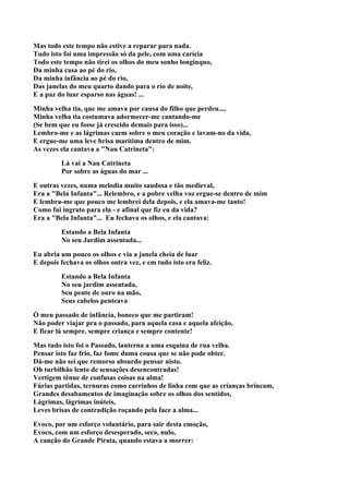 Mas todo este tempo não estive a reparar para nada.
Tudo isto foi uma impressão só da pele, com uma carícia
Todo este tempo não tirei os olhos do meu sonho longínquo,
Da minha casa ao pé do rio,
Da minha infância ao pé do rio,
Das janelas do meu quarto dando para o rio de noite,
E a paz do luar esparso nas águas! ...

Minha velha tia, que me amava por causa do filho que perdeu...,
Minha velha tia costumava adormecer-me cantando-me
(Se bem que eu fosse já crescido demais para isso)...
Lembro-me e as lágrimas caem sobre o meu coração e lavam-no da vida,
E ergue-me uma leve brisa marítima dentro de mim.
As vezes ela cantava a "Nau Catrineta":

         Lá vai a Nau Catrineta
         Por sobre as águas do mar ...

E outras vezes, numa melodia muito saudosa e tão medieval,
Era a "Bela Infanta"... Relembro, e a pobre velha voz ergue-se dentro de mim
E lembra-me que pouco me lembrei dela depois, e ela amava-me tanto!
Como fui ingrato para ela - e afinal que fiz eu da vida?
Era a "Bela Infanta"... Eu fechava os olhos, e ela cantava:

         Estando a Bela Infanta
         No seu Jardim assentada...

Eu abria um pouco os olhos e via a janela cheia de luar
E depois fechava os olhos outra vez, e em tudo isto era feliz.

         Estando a Bela Infanta
         No seu jardim assentada,
         Seu pente de ouro na mão,
         Seus cabelos penteava

Ó meu passado de infância, boneco que me partiram!
Não poder viajar pra o passado, para aquela casa e aquela afeição,
E ficar lá sempre, sempre criança e sempre contente!

Mas tudo isto foi o Passado, lanterna a uma esquina de rua velha.
Pensar isto faz frio, faz fome duma cousa que se não pode obter.
Dá-me não sei que remorso absurdo pensar nisto.
Oh turbilhão lento de sensações desencontradas!
Vertigem tênue de confusas coisas na alma!
Fúrias partidas, ternuras como carrinhos de linha com que as crianças brincam,
Grandes desabamentos de imaginação sobre os olhos dos sentidos,
Lágrimas, lágrimas inúteis,
Leves brisas de contradição roçando pela face a alma...

Evoco, por um esforço voluntário, para sair desta emoção,
Evoco, com um esforço desesperado, seco, nulo,
A canção do Grande Pirata, quando estava a morrer:
 