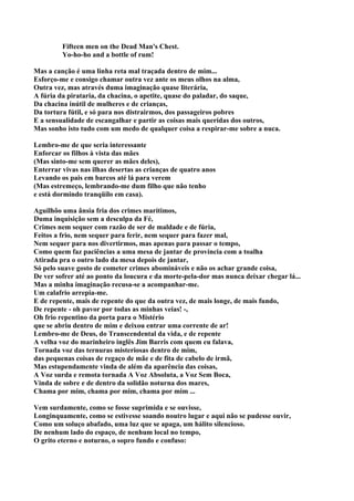 Fifteen men on the Dead Man's Chest.
         Yo-ho-ho and a bottle of rum!

Mas a canção é uma linha reta mal traçada dentro de mim...
Esforço-me e consigo chamar outra vez ante os meus olhos na alma,
Outra vez, mas através duma imaginação quase literária,
A fúria da pirataria, da chacina, o apetite, quase do paladar, do saque,
Da chacina inútil de mulheres e de crianças,
Da tortura fútil, e só para nos distrairmos, dos passageiros pobres
E a sensualidade de escangalhar e partir as coisas mais queridas dos outros,
Mas sonho isto tudo com um medo de qualquer coisa a respirar-me sobre a nuca.

Lembro-me de que seria interessante
Enforcar os filhos à vista das mães
(Mas sinto-me sem querer as mães deles),
Enterrar vivas nas ilhas desertas as crianças de quatro anos
Levando os pais em barcos até lá para verem
(Mas estremeço, lembrando-me dum filho que não tenho
e está dormindo tranqüilo em casa).

Aguilhôo uma ânsia fria dos crimes marítimos,
Duma inquisição sem a desculpa da Fé,
Crimes nem sequer com razão de ser de maldade e de fúria,
Feitos a frio, nem sequer para ferir, nem sequer para fazer mal,
Nem sequer para nos divertirmos, mas apenas para passar o tempo,
Como quem faz paciências a uma mesa de jantar de província com a toalha
Atirada pra o outro lado da mesa depois de jantar,
Só pelo suave gosto de cometer crimes abomináveis e não os achar grande coisa,
De ver sofrer até ao ponto da loucura e da morte-pela-dor mas nunca deixar chegar lá...
Mas a minha imaginação recusa-se a acompanhar-me.
Um calafrio arrepia-me.
E de repente, mais de repente do que da outra vez, de mais longe, de mais fundo,
De repente - oh pavor por todas as minhas veias! -,
Oh frio repentino da porta para o Mistério
que se abriu dentro de mim e deixou entrar uma corrente de ar!
Lembro-me de Deus, do Transcendental da vida, e de repente
A velha voz do marinheiro inglês Jim Barris com quem eu falava,
Tornada voz das ternuras misteriosas dentro de mim,
das pequenas coisas de regaço de mãe e de fita de cabelo de irmã,
Mas estupendamente vinda de além da aparência das coisas,
A Voz surda e remota tornada A Voz Absoluta, a Voz Sem Boca,
Vinda de sobre e de dentro da solidão noturna dos mares,
Chama por mim, chama por mim, chama por mim ...

Vem surdamente, como se fosse suprimida e se ouvisse,
Longinquamente, como se estivesse soando noutro lugar e aqui não se pudesse ouvir,
Como um soluço abafado, uma luz que se apaga, um hálito silencioso.
De nenhum lado do espaço, de nenhum local no tempo,
O grito eterno e noturno, o sopro fundo e confuso:
 