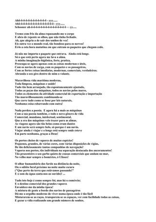 Ahô-ô-õ-õ-ô-ô-ô-ô-ô-ô-ô-ô - yyy......
Ahô-ô-õ-õ-ô-ô-ô-ô-ô-ô-ô-ô-ô-ô-ô - yyy......
Schooner ah-ô-ô-ô-ô-ô-ô-ô-ô-ô-ô-ô-ô-ô-ô ô - - yy.....

Tremo com frio da alma repassando-me o corpo
E abro de repente os olhos, que não tinha fechado.
Ah, que alegria a de sair dos sonhos de vez!
Eis outra vez o mundo real, tão bondoso para os nervos!
Ei-lo a esta hora matutina em que entram os paquetes que chegam cedo.

Já não me importa o paquete que entrava. Ainda está longe.
Só o que está perto agora me lava a alma.
A minha imaginação higiênica, forte, pratica,
Preocupa-se agora apenas com as coisas modernas e úteis,
Com os navios de carga, com os paquetes e os passageiros,
Com as fortes coisas imediatas, modernas, comerciais, verdadeiras.
Abranda o seu giro dentro de mim o volante.

Maravilhosa vida marítima moderna,
Toda limpeza, máquinas e saúde!
Tudo tão bem arranjado, tão espontaneamente ajustado,
Todas as peças das máquinas, todos os navios pelos mares,
Todos os elementos da atividade comercial de exportação e importação
Tão maravilhosamente combinando-se
Que corre tudo como se fosse por leis naturais,
Nenhuma coisa esbarrando com outra!

Nada perdeu a poesia. E agora há a mais as máquinas
Com a sua poesia também, e todo o novo gênero de vida
Comercial, mundana, intelectual, sentimental,
Que a era das máquinas veio trazer para as almas.
As viagens agora são tão belas como eram dantes
E um navio será sempre belo, só porque é um navio.
Viajar ainda é viajar e o longe está sempre onde esteve
Em parte nenhuma, graças a Deus!

Os portos cheios de vapores de muitas espécies!
Pequenos, grandes, de várias cores, com várias disposições de vigias,
De tão deliciosamente tantas companhias de navegação!
Vapores nos portos, tão individuais na separação destacada dos ancoramentos!
Tão prazenteiro o seu garbo quieto de cousas comerciais que andam no mar,
No velho mar sempre o homérico, ó Ulisses!

O olhar humanitário dos faróis na distância da noite,
Ou o súbito farol próximo na noite muito escura
("Que perto da terra que estávamos passando!"
E o som da água canta-nos ao ouvido)! ...

Tudo isto hoje é como sempre foi, mas há o comércio;
E o destino comercial dos grandes vapores
Envaidece-me da minha época!
A mistura de gente a bordo dos navios de passageiros
Dá-me o orgulho moderno de viver numa época onde é tão fácil
Misturarem-se as raças, transporem-se os espaços, ver com facilidade todas as coisas,
E gozar a vida realizando um grande número de sonhos.
 