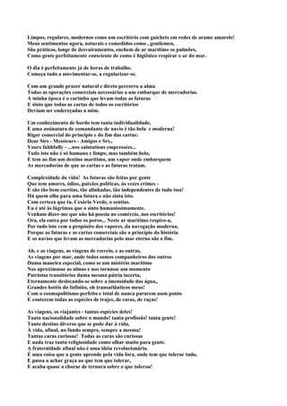 Limpos, regulares, modernos como um escritório com guichets em redes de arame amarelo!
Meus sentimentos agora, naturais e comedidos como , gentlemen,
São práticos, longe de desvairamentos, enchem de ar marítimo os pulmões,
Como gente perfeitamente consciente de como é higiênico respirar o ar do mar.

O dia é perfeitamente já de horas de trabalho.
Começa tudo a movimentar-se, a regularizar-se.

Com um grande prazer natural e direto percorro a alma
Todas as operações comerciais necessárias a um embarque de mercadorias.
A minha época é o carimbo que levam todas as faturas
E sinto que todas as cartas de todos os escritórios
Deviam ser endereçadas a mim.

Um conhecimento de bordo tem tanta individualidade,
E uma assinatura de comandante de navio é tão bela e moderna!
Rigor comercial do princípio e do fim das cartas:
Dear Sirs - Messieurs - Amigos e Srs.,
Yours faithfully - ...nos salutations empressées...
Tudo isto não é só humano e limpo, mas também belo,
E tem ao fim um destino marítimo, um vapor onde embarquem
As mercadorias de que as cartas e as faturas tratam.

Complexidade da vida! As faturas são feitas por gente
Que tem amores, ódios, paixões políticas, às vezes crimes -
E são tão bem escritas, tão alinhadas, tão independentes de tudo isso!
Há quem olhe para uma fatura e não sinta isto.
Com certeza que tu, Cesário Verde, o sentias.
Eu é até às lágrimas que o sinto humanissimamente.
Venham dizer-me que não há poesia no comércio, nos escritórios!
Ora, ela entra por todos os poros... Neste ar marítimo respiro-a,
Por tudo isto vem a propósito dos vapores, da navegação moderna,
Porque as faturas e as cartas comerciais são o princípio da história
E os navios que levam as mercadorias pelo mar eterno são o fim.

Ah, e as viagens, as viagens de recreio, e as outras,
As viagens por mar, onde todos somos companheiros dos outros
Duma maneira especial, como se um mistério marítimo
Nos aproximasse as almas e nos tornasse um momento
Patriotas transitórios duma mesma pátria incerta,
Eternamente deslocando-se sobre a imensidade das água,,
Grandes hotéis do Infinito, oh transatlânticos meus!
Com o cosmopolitismo perfeito e total de nunca pararem num ponto
E conterem todas as espécies de trajes, de caras, de raças!

As viagens, os viajantes - tantas espécies deles!
Tanta nacionalidade sobre o mundo! tanta profissão! tanta gente!
Tanto destino diverso que se pode dar à vida,
À vida, afinal, no fundo sempre, sempre a mesma!
Tantas caras curiosas! Todas as caras são curiosas
E nada traz tanta religiosidade como olhar muito para gente.
A fraternidade afinal não é uma idéia revolucionária.
É uma coisa que a gente aprende pela vida fora, onde tem que tolerar tudo,
E passa a achar graça ao que tem que tolerar,
E acaba quase a chorar de ternura sobre o que tolerou!
 