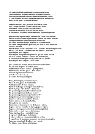 Ah, tudo isto é belo, tudo isto é humano e anda ligado
Aos sentimentos humanos, tão conviventes e burgueses.
Tão complicadamente simples, tão metafisicamente tristes!
A vida flutuante, diversa, acaba por nos educar no humano.
Pobre gente! pobre gente toda a gente!

Despeço-me desta hora no corpo deste outro navio
Que vai agora saindo. É um tramp-steamer inglês,
Muito sujo, como se fosse um navio francês,
Com um ar simpático de proletário dos mares,
E sem dúvida anunciado ontem na última página das gazetas.

Enternece-me o pobre vapor, tão humilde vai ele e tão natural.
Parece ter um certo escrúpulo não sei em quê, ser pessoa honesta,
Curnpridora duma qualquer espécie de deveres.
Lá vai ele deixando o lugar defronte do cais onde estou.
Lá vai ele tranqüilamente, passando por onde as naus estiveram
Outrora, outrora...
Para Cardiff? Para Liverpool? Para Londres? Não tem importância.
Ele faz o seu dever. Assim façamos nós o nosso. Bela vida!
Boa viagem! Boa viagem!
Boa viagem, meu pobre amigo casual, que me fizeste o favor
De levar contigo a febre e a tristeza dos meus sonhos,
E restituir-me à vida para olhar para ti e te ver passar.
Boa viagem! Boa viagem! A vida é isto...

Que aprumo tão natural, tão inevitavelmente matutino
Na tua saída do porto de Lisboa, hoje!
Tenho-te uma afeição curiosa e grata por isso...
Por isso quê? Sei lá o que é!... Vai... Passa...
Com um ligeiro estremecimento,
(T-t--t --- r ---- t----- r ... )
O volante dentro de mim pára.

Passa, lento vapor, passa e não fiques...
Passa de mim, passa da minha vista,
Vai-te de dentro do meu coração,
Perde-te no Longe, no Longe, bruma de Deus,
Perde-te, segue o teu destino e deixa-me...
Eu quem sou para que chore e interrogue?
Eu quem sou para que te fale e te ame?
Eu quem sou para que me perturbe ver-te?
Larga do cais, cresce o sol, ergue-se ouro,
Luzem os telhados dos edifícios do cais,
Todo o lado de cá da cidade brilha...
Parte, deixa-me, torna-te
Primeiro o navio a meio do rio, destacado e nítido,
Depois o navio a caminho da barra, pequeno e preto
Depois ponto vago no horizonte (ó minha angústia!),
Ponto cada vez mais vago no horizonte....
Nada depois, e só eu e a minha tristeza,
E a grande cidade agora cheia de sol
E a hora real e nua como um cais já sem navios,
E o giro lento do guindaste que, como um compasso que gira,
Traça um semicírculo de não sei que emoção
No silêncio comovido da minh'alma...
 