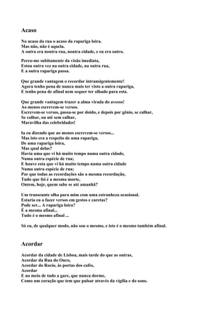 Acaso
No acaso da rua o acaso da rapariga loira.
Mas não, não é aquela.
A outra era noutra rua, noutra cidade, e eu era outro.

Perco-me subitamente da visão imediata,
Estou outra vez na outra cidade, na outra rua,
E a outra rapariga passa.

Que grande vantagem o recordar intransigentemente!
Agora tenho pena de nunca mais ter visto a outra rapariga,
E tenho pena de afinal nem sequer ter olhado para esta.

Que grande vantagem trazer a alma virada do avesso!
Ao menos escrevem-se versos.
Escrevem-se versos, passa-se por doido, e depois por gênio, se calhar,
Se calhar, ou até sem calhar,
Maravilha das celebridades!

Ia eu dizendo que ao menos escrevem-se versos...
Mas isto era a respeito de uma rapariga,
De uma rapariga loira,
Mas qual delas?
Havia uma que vi há muito tempo numa outra cidade,
Numa outra espécie de rua;
E houve esta que vi há muito tempo numa outra cidade
Numa outra espécie de rua;
Por que todas as recordações são a mesma recordação,
Tudo que foi é a mesma morte,
Ontem, hoje, quem sabe se até amanhã?

Um transeunte olha para mim com uma estranheza ocasional.
Estaria eu a fazer versos em gestos e caretas?
Pode ser... A rapariga loira?
É a mesma afinal...
Tudo é o mesmo afinal ...

Só eu, de qualquer modo, não sou o mesmo, e isto é o mesmo também afinal.



Acordar
Acordar da cidade de Lisboa, mais tarde do que as outras,
Acordar da Rua do Ouro,
Acordar do Rocio, às portas dos cafés,
Acordar
E no meio de tudo a gare, que nunca dorme,
Como um coração que tem que pulsar através da vigília e do sono.
 