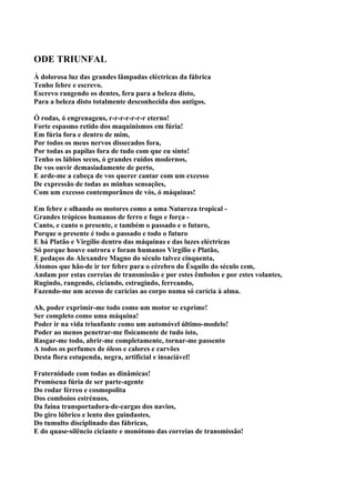 ODE TRIUNFAL
À dolorosa luz das grandes lâmpadas eléctricas da fábrica
Tenho febre e escrevo.
Escrevo rangendo os dentes, fera para a beleza disto,
Para a beleza disto totalmente desconhecida dos antigos.

Ó rodas, ó engrenagens, r-r-r-r-r-r-r eterno!
Forte espasmo retido dos maquinismos em fúria!
Em fúria fora e dentro de mim,
Por todos os meus nervos dissecados fora,
Por todas as papilas fora de tudo com que eu sinto!
Tenho os lábios secos, ó grandes ruídos modernos,
De vos ouvir demasiadamente de perto,
E arde-me a cabeça de vos querer cantar com um excesso
De expressão de todas as minhas sensações,
Com um excesso contemporâneo de vós, ó máquinas!

Em febre e olhando os motores como a uma Natureza tropical -
Grandes trópicos humanos de ferro e fogo e força -
Canto, e canto o presente, e também o passado e o futuro,
Porque o presente é todo o passado e todo o futuro
E há Platão e Virgílio dentro das máquinas e das luzes eléctricas
Só porque houve outrora e foram humanos Virgílio e Platão,
E pedaços do Alexandre Magno do século talvez cinquenta,
Átomos que hão-de ir ter febre para o cérebro do Ésquilo do século cem,
Andam por estas correias de transmissão e por estes êmbolos e por estes volantes,
Rugindo, rangendo, ciciando, estrugindo, ferreando,
Fazendo-me um acesso de carícias ao corpo numa só carícia à alma.

Ah, poder exprimir-me todo como um motor se exprime!
Ser completo como uma máquina!
Poder ir na vida triunfante como um automóvel último-modelo!
Poder ao menos penetrar-me fisicamente de tudo isto,
Rasgar-me todo, abrir-me completamente, tornar-me passento
A todos os perfumes de óleos e calores e carvões
Desta flora estupenda, negra, artificial e insaciável!

Fraternidade com todas as dinâmicas!
Promíscua fúria de ser parte-agente
Do rodar férreo e cosmopolita
Dos comboios estrénuos,
Da faina transportadora-de-cargas dos navios,
Do giro lúbrico e lento dos guindastes,
Do tumulto disciplinado das fábricas,
E do quase-silêncio ciciante e monótono das correias de transmissão!
 