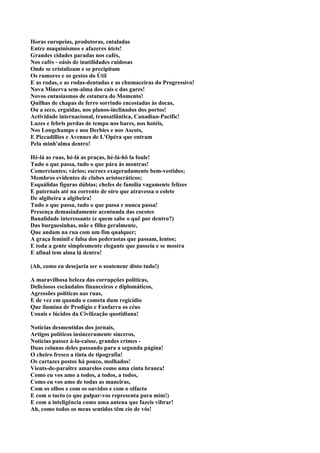 Horas europeias, produtoras, entaladas
Entre maquinismos e afazeres úteis!
Grandes cidades paradas nos cafés,
Nos cafés - oásis de inutilidades ruidosas
Onde se cristalizam e se precipitam
Os rumores e os gestos do Útil
E as rodas, e as rodas-dentadas e as chumaceiras do Progressivo!
Nova Minerva sem-alma dos cais e das gares!
Novos entusiasmos de estatura do Momento!
Quilhas de chapas de ferro sorrindo encostadas às docas,
Ou a seco, erguidas, nos planos-inclinados dos portos!
Actividade internacional, transatlântica, Canadian-Pacific!
Luzes e febris perdas de tempo nos bares, nos hotéis,
Nos Longchamps e nos Derbies e nos Ascots,
E Piccadillies e Avenues de L'Opéra que entram
Pela minh'alma dentro!

Hé-lá as ruas, hé-lá as praças, hé-lá-hô la foule!
Tudo o que passa, tudo o que pára às montras!
Comerciantes; vários; escrocs exageradamente bem-vestidos;
Membros evidentes de clubes aristocráticos;
Esquálidas figuras dúbias; chefes de família vagamente felizes
E paternais até na corrente de oiro que atravessa o colete
De algibeira a algibeira!
Tudo o que passa, tudo o que passa e nunca passa!
Presença demasiadamente acentuada das cocotes
Banalidade interessante (e quem sabe o quê por dentro?)
Das burguesinhas, mãe e filha geralmente,
Que andam na rua com um fim qualquer;
A graça feminil e falsa dos pederastas que passam, lentos;
E toda a gente simplesmente elegante que passeia e se mostra
E afinal tem alma lá dentro!

(Ah, como eu desejaria ser o souteneur disto tudo!)

A maravilhosa beleza das corrupções políticas,
Deliciosos escândalos financeiros e diplomáticos,
Agressões políticas nas ruas,
E de vez em quando o cometa dum regicídio
Que ilumina de Prodígio e Fanfarra os céus
Usuais e lúcidos da Civilização quotidiana!

Notícias desmentidas dos jornais,
Artigos políticos insinceramente sinceros,
Notícias passez à-la-caisse, grandes crimes -
Duas colunas deles passando para a segunda página!
O cheiro fresco a tinta de tipografia!
Os cartazes postos há pouco, molhados!
Vients-de-paraître amarelos como uma cinta branca!
Como eu vos amo a todos, a todos, a todos,
Como eu vos amo de todas as maneiras,
Com os olhos e com os ouvidos e com o olfacto
E com o tacto (o que palpar-vos representa para mim!)
E com a inteligência como uma antena que fazeis vibrar!
Ah, como todos os meus sentidos têm cio de vós!
 