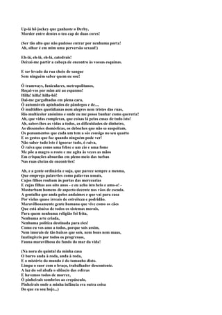 Up-lá hô jockey que ganhaste o Derby,
Morder entre dentes o teu cap de duas cores!

(Ser tão alto que não pudesse entrar por nenhuma porta!
Ah, olhar é em mim uma perversão sexual!)

Eh-lá, eh-lá, eh-lá, catedrais!
Deixai-me partir a cabeça de encontro às vossas esquinas.

E ser levado da rua cheio de sangue
Sem ninguém saber quem eu sou!

Ó tramways, funiculares, metropolitanos,
Roçai-vos por mim até ao espasmo!
Hilla! hilla! hilla-hô!
Dai-me gargalhadas em plena cara,
Ó automóveis apinhados de pândegos e de...,
Ó multidões quotidianas nem alegres nem tristes das ruas,
Rio multicolor anónimo e onde eu me posso banhar como quereria!
Ah, que vidas complexas, que coisas lá pelas casas de tudo isto!
Ah, saber-lhes as vidas a todos, as dificuldades de dinheiro,
As dissensões domésticas, os deboches que não se suspeitam,
Os pensamentos que cada um tem a sós consigo no seu quarto
E os gestos que faz quando ninguém pode ver!
Não saber tudo isto é ignorar tudo, ó raiva,
Ó raiva que como uma febre e um cio e uma fome
Me põe a magro o rosto e me agita às vezes as mãos
Em crispações absurdas em pleno meio das turbas
Nas ruas cheias de encontrões!

Ah, e a gente ordinária e suja, que parece sempre a mesma,
Que emprega palavrões como palavras usuais,
Cujos filhos roubam às portas das mercearias
E cujas filhas aos oito anos - e eu acho isto belo e amo-o! -
Masturbam homens de aspecto decente nos vãos de escada.
A gentalha que anda pelos andaimes e que vai para casa
Por vielas quase irreais de estreiteza e podridão.
Maravilhosamente gente humana que vive como os cães
Que está abaixo de todos os sistemas morais,
Para quem nenhuma religião foi feita,
Nenhuma arte criada,
Nenhuma política destinada para eles!
Como eu vos amo a todos, porque sois assim,
Nem imorais de tão baixos que sois, nem bons nem maus,
Inatingíveis por todos os progressos,
Fauna maravilhosa do fundo do mar da vida!

(Na nora do quintal da minha casa
O burro anda à roda, anda à roda,
E o mistério do mundo é do tamanho disto.
Limpa o suor com o braço, trabalhador descontente.
A luz do sol abafa o silêncio das esferas
E havemos todos de morrer,
Ó pinheirais sombrios ao crepúsculo,
Pinheirais onde a minha infância era outra coisa
Do que eu sou hoje...)
 