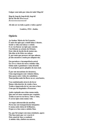 Galgar com tudo por cima de tudo! Hup-lá!

Hup-lá, hup-lá, hup-lá-hô, hup-lá!
Hé-la! He-hô! H-o-o-o-o!
Z-z-z-z-z-z-z-z-z-z-z-z!

Ah não ser eu toda a gente e toda a parte!

              Londres, 1914 - Junho.


Opiário
Ao Senhor Mário de Sá-Carneiro
É antes do ópio que a minh'alma é doente.
Sentir a vida convalesce e estiola
E eu vou buscar ao ópio que consola
Um Oriente ao oriente do Oriente.
Esta vida de bordo há-de matar-me.
São dias só de febre na cabeça
E, por mais que procure até que adoeça,
já não encontro a mola pra adaptar-me.

Em paradoxo e incompetência astral
Eu vivo a vincos de ouro a minha vida,
Onda onde o pundonor é uma descida
E os próprios gozos gânglios do meu mal.

É por um mecanismo de desastres,
Uma engrenagem com volantes falsos,
Que passo entre visões de cadafalsos
Num jardim onde há flores no ar, sem hastes.

Vou cambaleando através do lavor
Duma vida-interior de renda e laca.
Tenho a impressão de ter em casa a faca
Com que foi degolado o Precursor.

Ando expiando um crime numa mala,
Que um avô meu cometeu por requinte.
Tenho os nervos na forca, vinte a vinte,
E caí no ópio como numa vala.

Ao toque adormecido da morfina
Perco-me em transparências latejantes
E numa noite cheia de brilhantes,
Ergue-se a lua como a minha Sina.

Eu, que fui sempre um mau estudante, agora
Não faço mais que ver o navio ir
Pelo canal de Suez a conduzir
A minha vida, cânfora na aurora.
 