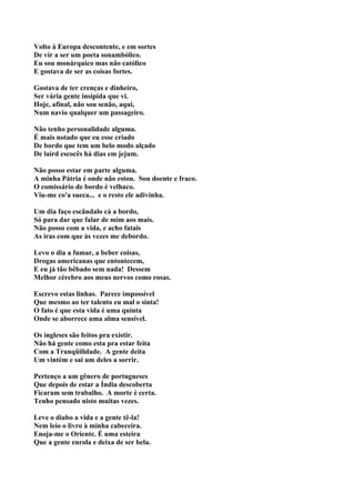 Volto à Europa descontente, e em sortes
De vir a ser um poeta sonambólico.
Eu sou monárquico mas não católico
E gostava de ser as coisas fortes.

Gostava de ter crenças e dinheiro,
Ser vária gente insípida que vi.
Hoje, afinal, não sou senão, aqui,
Num navio qualquer um passageiro.

Não tenho personalidade alguma.
É mais notado que eu esse criado
De bordo que tem um belo modo alçado
De laird escocês há dias em jejum.

Não posso estar em parte alguma.
A minha Pátria é onde não estou. Sou doente e fraco.
O comissário de bordo é velhaco.
Viu-me co'a sueca... e o resto ele adivinha.

Um dia faço escândalo cá a bordo,
Só para dar que falar de mim aos mais.
Não posso com a vida, e acho fatais
As iras com que às vezes me debordo.

Levo o dia a fumar, a beber coisas,
Drogas americanas que entontecem,
E eu já tão bêbado sem nada! Dessem
Melhor cérebro aos meus nervos como rosas.

Escrevo estas linhas. Parece impossível
Que mesmo ao ter talento eu mal o sinta!
O fato é que esta vida é uma quinta
Onde se aborrece uma alma sensível.

Os ingleses são feitos pra existir.
Não há gente como esta pra estar feita
Com a Tranqüilidade. A gente deita
Um vintém e sai um deles a sorrir.

Pertenço a um gênero de portugueses
Que depois de estar a Índia descoberta
Ficaram sem trabalho. A morte é certa.
Tenho pensado nisto muitas vezes.

Leve o diabo a vida e a gente tê-la!
Nem leio o livro à minha cabeceira.
Enoja-me o Oriente. É uma esteira
Que a gente enrola e deixa de ser bela.
 