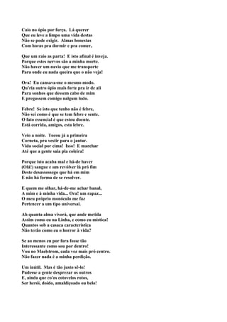 Caio no ópio por força. Lá querer
Que eu leve a limpo uma vida destas
Não se pode exigir. Almas honestas
Com horas pra dormir e pra comer,

Que um raio as parta! E isto afinal é inveja.
Porque estes nervos são a minha morte.
Não haver um navio que me transporte
Para onde eu nada queira que o não veja!

Ora! Eu cansava-me o mesmo modo.
Qu'ria outro ópio mais forte pra ir de ali
Para sonhos que dessem cabo de mim
E pregassem comigo nalgum lodo.

Febre! Se isto que tenho não é febre,
Não sei como é que se tem febre e sente.
O fato essencial é que estou doente.
Está corrida, amigos, esta lebre.

Veio a noite. Tocou já a primeira
Corneta, pra vestir para o jantar.
Vida social por cima! Isso! E marchar
Até que a gente saia pla coleira!

Porque isto acaba mal e há-de haver
(Olá!) sangue e um revólver lá pró fim
Deste desassossego que há em mim
E não há forma de se resolver.

E quem me olhar, há-de-me achar banal,
A mim e à minha vida... Ora! um rapaz...
O meu próprio monóculo me faz
Pertencer a um tipo universal.

Ah quanta alma viverá, que ande metida
Assim como eu na Linha, e como eu mística!
Quantos sob a casaca característica
Não terão como eu o horror à vida?

Se ao menos eu por fora fosse tão
Interessante como sou por dentro!
Vou no Maelstrom, cada vez mais pró centro.
Não fazer nada é a minha perdição.

Um inútil. Mas é tão justo sê-lo!
Pudesse a gente desprezar os outros
E, ainda que co'os cotovelos rotos,
Ser herói, doido, amaldiçoado ou belo!
 