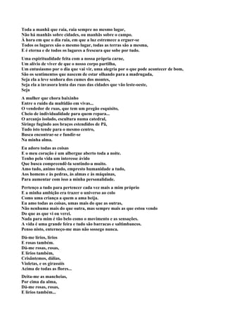 Toda a manhã que raia, raia sempre no mesmo lugar,
Não há manhãs sobre cidades, ou manhãs sobre o campo.
À hora em que o dia raia, em que a luz estremece a erguer-se
Todos os lugares são o mesmo lugar, todas as terras são a mesma,
E é eterna e de todos os lugares a frescura que sobe por tudo.
Uma espiritualidade feita com a nossa própria carne,
Um alívio de viver de que o nosso corpo partilha,
Um entusiasmo por o dia que vai vir, uma alegria por o que pode acontecer de bom,
São os sentimentos que nascem de estar olhando para a madrugada,
Seja ela a leve senhora dos cumes dos montes,
Seja ela a invasora lenta das ruas das cidades que vão leste-oeste,
Seja
A mulher que chora baixinho
Entre o ruído da multidão em vivas...
O vendedor de ruas, que tem um pregão esquisito,
Cheio de individualidade para quem repara...
O arcanjo isolado, escultura numa catedral,
Siringe fugindo aos braços estendidos de Pã,
Tudo isto tende para o mesmo centro,
Busca encontrar-se e fundir-se
Na minha alma.
Eu adoro todas as coisas
E o meu coração é um albergue aberto toda a noite.
Tenho pela vida um interesse ávido
Que busca compreendê-la sentindo-a muito.
Amo tudo, animo tudo, empresto humanidade a tudo,
Aos homens e às pedras, às almas e às máquinas,
Para aumentar com isso a minha personalidade.
Pertenço a tudo para pertencer cada vez mais a mim próprio
E a minha ambição era trazer o universo ao colo
Como uma criança a quem a ama beija.
Eu amo todas as coisas, umas mais do que as outras,
Não nenhuma mais do que outra, mas sempre mais as que estou vendo
Do que as que vi ou verei.
Nada para mim é tão belo como o movimento e as sensações.
A vida é uma grande feira e tudo são barracas e saltimbancos.
Penso nisto, enterneço-me mas não sossego nunca.
Dá-me lírios, lírios
E rosas também.
Dá-me rosas, rosas,
E lírios também,
Crisântemos, dálias,
Violetas, e os girassóis
Acima de todas as flores...
Deita-me as mancheias,
Por cima da alma,
Dá-me rosas, rosas,
E lírios também...
 