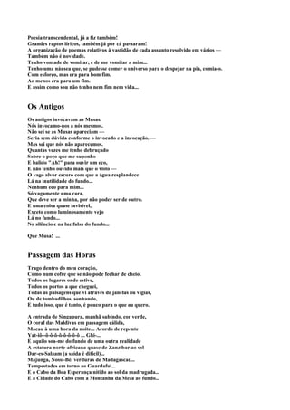 Poesia transcendental, já a fiz também!
Grandes raptos líricos, também já por cá passaram!
A organização de poemas relativos à vastidão de cada assunto resolvido em vários —
Também não é novidade.
Tenho vontade de vomitar, e de me vomitar a mim...
Tenho uma náusea que, se pudesse comer o universo para o despejar na pia, comia-o.
Com esforço, mas era para bom fim.
Ao menos era para um fim.
E assim como sou não tenho nem fim nem vida...


Os Antigos
Os antigos invocavam as Musas.
Nós invocamo-nos a nós mesmos.
Não sei se as Musas apareciam —
Seria sem dúvida conforme o invocado e a invocação. —
Mas sei que nós não aparecemos.
Quantas vezes me tenho debruçado
Sobre o poço que me suponho
E balido "Ah!" para ouvir um eco,
E não tenho ouvido mais que o visto —
O vago alvor escuro com que a água resplandece
Lá na inutilidade do fundo...
Nenhum eco para mim...
Só vagamente uma cara,
Que deve ser a minha, por não poder ser de outro.
E uma coisa quase invisível,
Exceto como luminosamente vejo
Lá no fundo...
No silêncio e na luz falsa do fundo...

Que Musa! ...


Passagem das Horas
Trago dentro do meu coração,
Como num cofre que se não pode fechar de cheio,
Todos os lugares onde estive,
Todos os portos a que cheguei,
Todas as paisagens que vi através de janelas ou vigias,
Ou de tombadilhos, sonhando,
E tudo isso, que é tanto, é pouco para o que eu quero.

A entrada de Singapura, manhã subindo, cor verde,
O coral das Maldivas em passagem cálida,
Macau à uma hora da noite... Acordo de repente
Yat-iô--ô-ô-ô-ô-ô-ô-ô-ô ... Ghi-...
E aquilo soa-me do fundo de uma outra realidade
A estatura norte-africana quase de Zanzibar ao sol
Dar-es-Salaam (a saída é difícil)...
Majunga, Nossi-Bé, verduras de Madagascar...
Tempestades em torno ao Guardaful...
E o Cabo da Boa Esperança nítido ao sol da madrugada...
E a Cidade do Cabo com a Montanha da Mesa ao fundo...
 