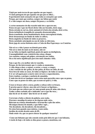 Viajei por mais terras do que aquelas em que toquei...
Vi mais paisagens do que aquelas em que pus os olhos...
Experimentei mais sensações do que todas as sensações que senti,
Porque, por mais que sentisse, sempre me faltou que sentir
E a vida sempre me doeu, sempre foi pouco, e eu infeliz.

A certos momentos do dia recordo tudo isto e apavoro-me,
Penso em que é que me ficará desta vida aos bocados, deste auge,
Desta estrada às curvas, deste automóvel à beira da estrada, deste aviso,
Desta turbulência tranqüila de sensações desencontradas,
Desta transfusão, desta insubsistência, desta convergência iriada,
Deste desassossego no fundo de todos os cálices,
Desta angústia no fundo de todos os prazeres,
Desta saciedade antecipada na asa de todas as chávenas,
Deste jogo de cartas fastiento entre o Cabo da Boa Esperança e as Canárias.

Não sei se a vida é pouco ou demais para mim.
Não sei se sinto de mais ou de menos, não sei
Se me falta escrúpulo espiritual, ponto-de-apoio na inteligência,
Consangüinidade com o mistério das coisas, choque
Aos contatos, sangue sob golpes, estremeção aos ruídos,
Ou se há outra significação para isto mais cômoda e feliz.

Seja o que for, era melhor não ter nascido,
Porque, de tão interessante que é a todos os momentos,
A vida chega a doer, a enjoar, a cortar, a roçar, a ranger,
A dar vontade de dar gritos, de dar pulos, de ficar no chão, de sair
Para fora de todas as casas, de todas as lógicas e de todas as sacadas,
E ir ser selvagem para a morte entre árvores e esquecimentos,
Entre tombos, e perigos e ausência de amanhãs,
E tudo isto devia ser qualquer outra coisa mais parecida com o que eu penso,
Com o que eu penso ou sinto, que eu nem sei qual é, ó vida.

Cruzo os braços sobre a mesa, ponho a cabeça sobre os braços,
É preciso querer chorar, mas não sei ir buscar as lágrimas...
Por mais que me esforce por ter uma grande pena de mim, não choro,
Tenho a alma rachada sob o indicador curvo que lhe toca...
Que há de ser de mim? Que há de ser de mim?

Correram o bobo a chicote do palácio, sem razão,
Fizeram o mendigo levantar-se do degrau onde caíra.
Bateram na criança abandonada e tiraram-lhe o pão das mãos.
Oh mágoa imensa do mundo, o que falta é agir...
Tão decadente, tão decadente, tão decadente...
Só estou bem quando ouço música, e nem então.
Jardins do século dezoito antes de 89,
Onde estais vós, que eu quero chorar de qualquer maneira?

Como um bálsamo que não consola senão pela idéia de que é um bálsamo,
A tarde de hoje e de todos os dias pouco a pouco, monótona, cai.
 