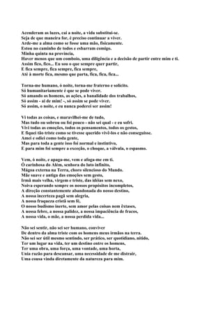 Acenderam as luzes, cai a noite, a vida substitui-se.
Seja de que maneira for, é preciso continuar a viver.
Arde-me a alma como se fosse uma mão, fisicamente.
Estou no caminho de todos e esbarram comigo.
Minha quinta na província,
Haver menos que um comboio, uma diligência e a decisão de partir entre mim e ti.
Assim fico, fico... Eu sou o que sempre quer partir,
E fica sempre, fica sempre, fica sempre,
Até à morte fica, mesmo que parta, fica, fica, fica...

Torna-me humano, ó noite, torna-me fraterno e solícito.
Só humanitariamente é que se pode viver.
Só amando os homens, as ações, a banalidade dos trabalhos,
Só assim - ai de mim! -, só assim se pode viver.
Só assim, o noite, e eu nunca poderei ser assim!

Vi todas as coisas, e maravilhei-me de tudo,
Mas tudo ou sobrou ou foi pouco - não sei qual - e eu sofri.
Vivi todas as emoções, todos os pensamentos, todos os gestos,
E fiquei tão triste como se tivesse querido vivê-los e não conseguisse.
Amei e odiei como toda gente,
Mas para toda a gente isso foi normal e instintivo,
E para mim foi sempre a exceção, o choque, a válvula, o espasmo.

Vem, ó noite, e apaga-me, vem e afoga-me em ti.
Ó carinhosa do Além, senhora do luto infinito,
Mágoa externa na Terra, choro silencioso do Mundo.
Mãe suave e antiga das emoções sem gesto,
Irmã mais velha, virgem e triste, das idéias sem nexo,
Noiva esperando sempre os nossos propósitos incompletos,
A direção constantemente abandonada do nosso destino,
A nossa incerteza pagã sem alegria,
A nossa fraqueza cristã sem fé,
O nosso budismo inerte, sem amor pelas coisas nem êxtases,
A nossa febre, a nossa palidez, a nossa impaciência de fracos,
A nossa vida, o mãe, a nossa perdida vida...

Não sei sentir, não sei ser humano, conviver
De dentro da alma triste com os homens meus irmãos na terra.
Não sei ser útil mesmo sentindo, ser prático, ser quotidiano, nítido,
Ter um lugar na vida, ter um destino entre os homens,
Ter uma obra, uma força, uma vontade, uma horta,
Unia razão para descansar, uma necessidade de me distrair,
Uma cousa vinda diretamente da natureza para mim.
 