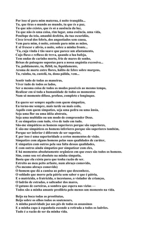 Por isso sê para mim materna, ó noite tranqüila...
Tu, que tiras o mundo ao mundo, tu que és a paz,
Tu que não existes, que és só a ausência da luz,
Tu que não és uma coisa, rim lugar, uma essência, uma vida,
Penélope da teia, amanhã desfeita, da tua escuridão,
Circe irreal dos febris, dos angustiados sem causa,
Vem para mim, ó noite, estende para mim as mãos,
E sê frescor e alívio, o noite, sobre a minha fronte...
'Tu, cuja vinda é tão suave que parece um afastamento,
Cujo fluxo e refluxo de treva, quando a lua bafeja,
Tem ondas de carinho morto, frio de mares de sonho,
Brisas de paisagens supostas para a nossa angústia excessiva...
Tu, palidamente, tu, flébil, tu, liquidamente,
Aroma de morte entre flores, hálito de febre sobre margens,
Tu, rainha, tu, castelã, tu, dona pálida, vem...

Sentir tudo de todas as maneiras,
Viver tudo de todos os lados,
Ser a mesma coisa de todos os modos possíveis ao mesmo tempo,
Realizar em si toda a humanidade de todos os momentos
Num só momento difuso, profuso, completo e longínquo.

Eu quero ser sempre aquilo com quem simpatizo,
Eu torno-me sempre, mais tarde ou mais cedo,
Aquilo com quem simpatizo, seja uma pedra ou uma ânsia,
Seja uma flor ou uma idéia abstrata,
Seja uma multidão ou um modo de compreender Deus.
E eu simpatizo com tudo, vivo de tudo em tudo.
São-me simpáticos os homens superiores porque são superiores,
E são-me simpáticos os homens inferiores porque são superiores também,
Porque ser inferior é diferente de ser superior,
E por isso é uma superioridade a certos momentos de visão.
Simpatizo com alguns homens pelas suas qualidades de caráter,
E simpatizo com outros pela sua falta dessas qualidades,
E com outros ainda simpatizo por simpatizar com eles,
E há momentos absolutamente orgânicos em que esses são todos os homens.
Sim, como sou rei absoluto na minha simpatia,
Basta que ela exista para que tenha razão de ser.
Estreito ao meu peito arfante, num abraço comovido,
(No mesmo abraço comovido)
O homem que dá a camisa ao pobre que desconhece,
O soldado que morre pela pátria sem saber o que é pátria,
E o matricida, o fratricida, o incestuoso, o violador de crianças,
O ladrão de estradas, o salteador dos mares,
O gatuno de carteiras, a sombra que espera nas vielas —
Todos são a minha amante predileta pelo menos um momento na vida.

Beijo na boca todas as prostitutas,
Beijo sobre os olhos todos os souteneurs,
A minha passividade jaz aos pés de todos os assassinos
E a minha capa à espanhola esconde a retirada a todos os ladrões.
Tudo é a razão de ser da minha vida.
 