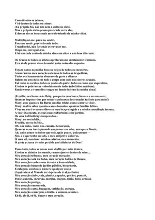 Cometi todos os crimes,
Vivi dentro de todos os crimes
(Eu próprio fui, não um nem o outro no vicio,
Mas o próprio vício-pessoa praticado entre eles,
E dessas são as horas mais arco-de-triunfo da minha vida).

Multipliquei-me, para me sentir,
Para me sentir, precisei sentir tudo,
Transbordei, não fiz senão extravasar-me,
Despi-me, entreguei-rne,
E há em cada canto da minha alma um altar a um deus diferente.

Os braços de todos os atletas apertaram-me subitamente feminino,
E eu só de pensar nisso desmaiei entre músculos supostos.

Foram dados na minha boca os beijos de todos os encontros,
Acenaram no meu coração os lenços de todas as despedidas,
Todos os chamamentos obscenos de gesto e olhares
Batem-me em cheio em todo o corpo com sede nos centros sexuais.
Fui todos os ascetas, todos os postos-de-parte, todos os como que esquecidos,
E todos os pederastas - absolutamente todos (não faltou nenhum).
Rendez-vous a vermelho e negro no fundo-inferno da minha alma!

(Freddie, eu chamava-te Baby, porque tu eras louro, branco e eu amava-te,
Quantas imperatrizes por reinar e princesas destronadas tu foste para mim!)
Mary, com quem eu lia Burns em dias tristes como sentir-se viver,
Mary, mal tu sabes quantos casais honestos, quantas famílias felizes,
Viveram em ti os meus olhos e o meu braço cingido e a minha consciência incerta,
A sua vida pacata, as suas casas suburbanas com jardim,
Os seus half-holidays inesperados...
Mary, eu sou infeliz...
Freddie, eu sou infeliz...
Oh, vós todos, todos vós, casuais, demorados,
Quantas vezes tereis pensado em pensar em mim, sem que o fósseis,
Ah, quão pouco eu fui no que sois, quão pouco, quão pouco —
Sim, e o que tenho eu sido, o meu subjetivo universo,
Ó meu sol, meu luar, minhas estrelas, meu momento,
Ó parte externa de mim perdida em labirintos de Deus!

Passa tudo, todas as coisas num desfile por mim dentro,
E todas as cidades do mundo, rumorejam-se dentro de mim ...
Meu coração tribunal, meu coração mercado,
Meu coração sala da Bolsa, meu coração balcão de Banco,
Meu coração rendez-vous de toda a humanidade,
Meu coração banco de jardim público, hospedaria,
Estalagem, calabouço número qualquer cousa
(Aqui estuvo el Manolo en vísperas de ir al patíbulo)
Meu coração clube, sala, platéia, capacho, guichet, portaló,
Ponte, cancela, excursão, marcha, viagem, leilão, feira, arraial,
Meu coração postigo,
Meu coração encomenda,
Meu coração carta, bagagem, satisfação, entrega,
Meu coração a margem, o lirrite, a súmula, o índice,
Eh-lá, eh-lá, eh-lá, bazar o meu coração.
 
