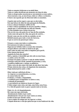 Todos os amantes beijaram-se na minh'alma,
Todos os vadios dormiram um momento em cima de mim,
Todos os desprezados encostaram-se um momento ao meu ombro,
Atravessaram a rua, ao meu braço, todos os velhos e os doentes,
E houve um segredo que me disseram todos os assassinos.

(Aquela cujo sorriso sugere a paz que eu não tenho,
Em cujo baixar-de-olhos há uma paisagem da Holanda,
Com as cabeças femininas coiffées de lin
E todo o esforço quotidiano de um povo pacífico e limpo...
Aquela que é o anel deixado em cima da cômoda,
E a fita entalada com o fechar da gaveta,
Fita cor-de-rosa, não gosto da cor mas da fita entalada,
Assim como não gosto da vida, mas gosto de senti-la ...
Dormir como um cão corrido no caminho, ao sol,
Definitivamente para todo o resto do Universo,
E que os carros me passem por cima.)

Fui para a cama com todos os sentimentos,
Fui souteneur de todas ás emoções,
Pagaram-me bebidas todos os acasos das sensações,
Troquei olhares com todos os motivos de agir,
Estive mão em mão com todos os impulsos para partir,
Febre imensa das horas!
Angústia da forja das emoções!
Raiva, espuma, a imensidão que não cabe no meu lenço,
A cadela a uivar de noite,
O tanque da quinta a passear à roda da minha insônia,
O bosque como foi à tarde, quando lá passeamos, a rosa,
A madeixa indiferente, o musgo, os pinheiros,
Toda a raiva de não conter isto tudo, de não deter isto tudo,
Ó fome abstrata das coisas, cio impotente dos momentos,
Orgia intelectual de sentir a vida!

Obter tudo por suficiência divina —
As vésperas, os consentimentos, os avisos,
As cousas belas da vida —
O talento, a virtude, a impunidade,
A tendência para acompanhar os outros a casa,
A situação de passageiro,
A conveniência em embarcar já para ter lugar,
E falta sempre uma coisa, um copo, uma brisa, urna frase,
E a vida dói quanto mais se goza e quanto mais se inventa.

Poder rir, rir, rir despejadamente,
Rir como um copo entornado,
Absolutamente doido só por sentir,
Absolutamente roto por me roçar contra as coisas,
Ferido na boca por morder coisas,
Com as unhas em sangue por me agarrar a coisas,
E depois dêem-me a cela que quiserem que eu me lembrarei da vida.
 