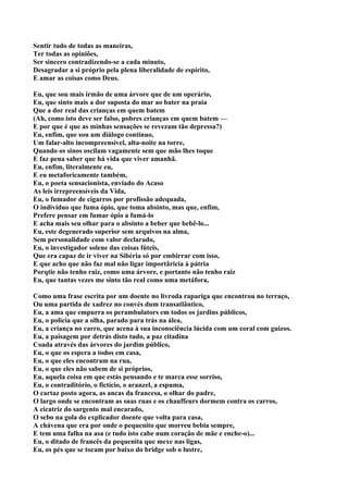 Sentir tudo de todas as maneiras,
Ter todas as opiniões,
Ser sincero contradizendo-se a cada minuto,
Desagradar a si próprio pela plena liberalidade de espírito,
E amar as coisas como Deus.

Eu, que sou mais irmão de uma árvore que de um operário,
Eu, que sinto mais a dor suposta do mar ao bater na praia
Que a dor real das crianças em quem batem
(Ah, como isto deve ser falso, pobres crianças em quem batem —
E por que é que as minhas sensações se revezam tão depressa?)
Eu, enfim, que sou um diálogo continuo,
Um falar-alto incompreensível, alta-noite na torre,
Quando os sinos oscilam vagamente sem que mão lhes toque
E faz pena saber que há vida que viver amanhã.
Eu, enfim, literalmente eu,
E eu metaforicamente também,
Eu, o poeta sensacionista, enviado do Acaso
As leis irrepreensíveis da Vida,
Eu, o fumador de cigarros por profissão adequada,
O indivíduo que fuma ópio, que toma absinto, mas que, enfim,
Prefere pensar em fumar ópio a fumá-lo
E acha mais seu olhar para o absinto a beber que bebê-lo...
Eu, este degenerado superior sem arquivos na alma,
Sem personalidade com valor declarado,
Eu, o investigador solene das coisas fúteis,
Que era capaz de ir viver na Sibéria só por embirrar com isso,
E que acho que não faz mal não ligar importâricia à pátria
Porqtie não tenho raiz, como uma árvore, e portanto não tenho raiz
Eu, que tantas vezes me sinto tão real como uma metáfora,

Como uma frase escrita por um doente no livroda rapariga que encontrou no terraço,
Ou uma partida de xadrez no convés dum transatlântico,
Eu, a ama que empurra os perambulators em todos os jardins públicos,
Eu, o policia que a olha, parado para trás na álea,
Eu, a criança no carro, que acena à sua inconsciência lúcida com um coral com guizos.
Eu, a paisagem por detrás disto tudo, a paz citadina
Coada através das árvores do jardim público,
Eu, o que os espera a todos em casa,
Eu, o que eles encontram na rua,
Eu, o que eles não sabem de si próprios,
Eu, aquela coisa em que estás pensando e te marca esse sorriso,
Eu, o contraditório, o fictício, o aranzel, a espuma,
O cartaz posto agora, as ancas da francesa, o olhar do padre,
O largo onde se encontram as suas ruas e os chauffeurs dormem contra os carros,
A cicatriz do sargento mal encarado,
O sebo na gola do explicador doente que volta para casa,
A chávena que era por onde o pequenito que morreu bebia sempre,
E tem uma falha na asa (e tudo isto cabe num coração de mãe e enche-o)...
Eu, o ditado de francês da pequenita que mexe nas ligas,
Eu, os pés que se tocam por baixo do bridge sob o lustre,
 