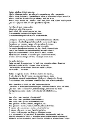 Assisto a tudo e definitivamente.
Não há jóia para mulher que não seja comprada por mim e para mim,
Não há intenção de estar esperando que não seja minha de qualquer maneira,
Não há resultado de conversa que não seja meu por acaso,
Não há toque de sino em Lisboa há trinta anos, noite de S. Carlos há cinqüenta
Que não seja para mim por uma galantaria deposta.

Fui educado pela Imaginação,
Viajei pela mão dela sempre,
Amei, odiei, falei, pensei sempre por isso,
E todos os dias têm essa janela por diante,
E todas as horas parecem minhas dessa maneira.

Cavalgada explosiva, explodida, como uma bomba que rebenta,
Cavalgada rebentando para todos os lados ao mesmo tempo,
Cavalgada por cima do espaço, salto por cima do tempo,
Galga, cavalo eléctron-íon, sistema solar resumido
Por dentro da ação dos êmbolos, por fora do giro dos volantes.
Dentro dos êmbolos, tornado velocidade abstrata e louca,
Ajo a ferro e velocidade, vaivém, loucura, raiva contida,
Atado ao rasto de todos os volantes giro assombrosas horas,
E todo o universo range, estraleja e estropia-se em mim.

Ho-ho-ho-ho-ho!...
Cada vez mais depressa, cada vez mais com o espírito adiante do corpo
Adiante da própria idéia veloz do corpo projetado,
Com o espírito atrás adiante do corpo, sombra, chispa,
He-la-ho-ho ... Helahoho ...

Toda a energia é a mesma e toda a natureza é o mesmo...
A seiva da seiva das árvores é a mesma energia que mexe
As rodas da locomotiva, as rodas do elétrico, os volantes dos Diesel,
E um carro puxado a mulas ou a gasolina é puxado pela mesma coisa.

Raiva panteísta de sentir em mim formidandamente,
Com todos os meus sentidos em ebulição, com todos os meus poros em fumo,
Que tudo é uma só velocidade, uma só energia, uma só divina linha
De si para si, parada a ciciar violências de velocidade louca...
Ho ----

Ave, salve, viva a unidade veloz de tudo!
Ave, salve, viva a igualdade de tudo em seta!
Ave, salve, viva a grande máquina universo!
Ave, que sois o mesmo, árvores, máquinas, leis!
Ave, que sois o mesmo, vermes, êmbolos, idéias abstratas,
A mesma seiva vos enche, a mesma seiva vos torna,
A mesma coisa sois, e o resto é por fora e falso,
O resto, o estático resto que fica nos olhos que param,
Mas não nos meus nervos motor de explosão a óleos pesados ou leves,
Não nos meus nervos todas as máquinas, todos os sistemas de engrenagem,
Nos meus nervos locomotiva, carro elétrico, automóvel, debulhadora a vapor
 