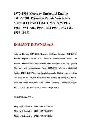 1977-1989 Mercury Outboard Engine
45HP-220HP Service Repair Workshop
Manual DOWNLOAD (1977 1978 1979
1980 1981 1982 1983 1984 1985 1986 1987
1988 1989)


INSTANT DOWNLOAD

Original Factory 1977-1989 Mercury Outboard Engine 45HP-220HP

Service Repair Manual is a Complete Informational Book. This

Service Manual has easy-to-read text sections with top quality

diagrams and instructions. Trust 1977-1989 Mercury Outboard

Engine 45HP-220HP Service Repair Manual will give you everything

you need to do the job. Save time and money by doing it yourself,

with the confidence only a 1977-1989 Mercury Outboard Engine

45HP-220HP Service Repair Manual can provide.



Model / Engine / Year



45hp, 4cyl, 2-stroke    1986 1987 1988 1989

50hp, 3cyl, 2-stroke    1986 1987 1988 1989

50hp, 4cyl, 2-stroke    1982 1983 1984 1985
 