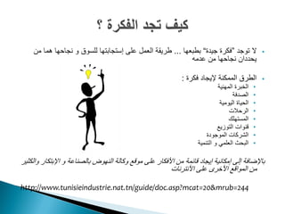 ‫ال توجد ”فكرة جيدة“ بطبعها ... طريقة العمل على إستجابتها للسوق و نجاحها هما من‬                 ‫‪‬‬
                                                           ‫يحددان نجاحها من عدمه‬

                                                             ‫الطرق الممكنة إليجاد فكرة :‬           ‫‪‬‬
                                                                             ‫الخبرة المهنية‬    ‫•‬
                                                                                    ‫الصدفة‬     ‫•‬
                                                                              ‫الحياة اليومية‬   ‫•‬
                                                                                  ‫الرحالت‬      ‫•‬
                                                                                  ‫المستهلك‬     ‫•‬
                                                                            ‫قنوات التوزيع‬      ‫•‬
                                                                       ‫الشركات الموجودة‬        ‫•‬
                                                                   ‫البحث العلمي و التنمية‬      ‫•‬

‫باإلضافة إلى إمكانية إيجاد قائمة من األفكار على موقع وكالة النهوض بالصناعة و اإلبتكار والكثير‬
                                                       ‫من المواقع األخرى على األنترنات‬

‫442=‪http://www.tunisieindustrie.nat.tn/guide/doc.asp?mcat=20&mrub‬‬
 