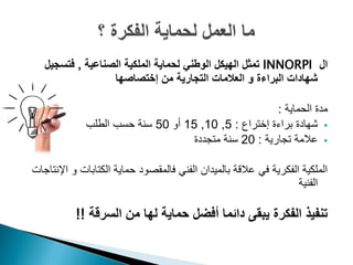 ‫ال ‪ INNORPI‬تمثل الهيكل الوطني لحماية الملكية الصناعية , فتسجيل‬
                  ‫شهادات البراءة و العالمات التجارية من إختصاصها‬

                                                      ‫مدة الحماية :‬
             ‫‪ ‬شهادة براءة إختراع : 5, 01, 51 أو 05 سنة حسب الطلب‬
                                   ‫‪ ‬عالمة تجارية : 02 سنة متجددة‬

‫الملكية الفكرية في عالقة بالميدان الفني فالمقصود حماية الكتابات و اإلنتاجات‬
                                                                   ‫الفنية‬

           ‫تنفيذ الفكرة يبقى دائما أفضل حماية لها من السرقة !!‬
 