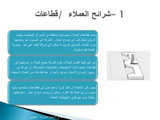 ‫تحدد قطاعات العمالء مجموعات مختلفة من الناس أو المنظمات تهدف‬
   ‫الزبائن تشكل قلب أي نموذج أعمال .الشركة الى الوصول لها وخدمتها‬
 ‫بدون العمالء المولدين للربح، ال يمكن ألي شركة البقاء على قيد .تجارية‬
                                                   ‫.الحياة لفترة طويلة‬


   ‫من أجل تلبية أفضل للعمالء، تقوم الشركة بجمع العمالء و تصنيفهم الى‬
    ‫قطاعات متميزة ذات االحتياجات والسلوكيات المشتركة، أو غيرها من‬
‫.ويجوز لنموذج األعمال تعريف واحد أو عدة قطاعات من العمالء.الصفات‬



‫يجب على المنظمة أن تتخذ قرارا واعيا حول أي القطاعات ستخدمها وأيها‬
  ‫بمجرد أن يتم اتخاذ هذا القرار، يمكن أن يصمم نموذج عمل .ستتجاهلها‬
                             ‫.بعناية حول فهم قوي الحتياجات العمالء‬




              ‫‪www.businessmodelgeneration.com‬كتاب تطوير نماذج األعمال التجارية، :المصدر‬
 