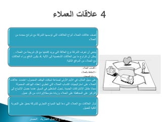 ‫تصف عالقات العمالء أنواع العالقات التي تؤسسها الشركة مع شرائح محددة من‬
                                                                      ‫العمالء‬



  ‫ينبغي أن تعرف الشركة نوع العالقة التي يريد إقامتها مع كل شريحة من العمالء .‬
 ‫يمكن أن تتراوح ما بين العالقات الشخصية إلى اآللية .قد يكون الدافع وراء العالقات‬
                                                    ‫مع العمالء من الدوافع التالية:‬

                                                                     ‫•اكتساب العمالء‬
                                                                    ‫•االحتفاظ بالعمالء‬
                                                                      ‫•زيادة المبيعات‬
‫على سبيل المثال، في األيام األولى لصناعة شبكات الهاتف المحمول، اعتمدت عالقات‬
     ‫العمالء على استراتيجيات اكتساب العمالء التي تنطوي إعطاء الهواتف المحمولة‬
‫مجانا مقابل اإلشتراكات الجديدة .تحول المشغلين في السوق عندما حصل اإلشباع إلى‬
          ‫التركيز على المحافظة على العمالء وزيادة متوسطاإليرادات من كل عميل.‬


‫تؤثر العالقات مع العمالء التي دعا إليها النموذج التجاري للشركة بعمق على التجربة‬
                                                                  ‫الكلية للعميل.‬


                 ‫‪www.businessmodelgeneration.com‬كتاب تطوير نماذج األعمال التجارية، :المصدر‬
 