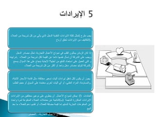 ‫يجب طرح (تمثل كتلة االيرادات النقدية الدخل الذي يأتي من كل شريحة من العمالء‬
                                          ‫.)التكاليف من اإليرادات لخلق أرباح‬



       ‫إذا كان الزبائن يمثلون القلب في نموذج األعمال التجارية، تمثل مصادر الدخل‬
‫ويجب على الشركة أن تسأل نفسها دائما عن القيمة لكل شريحة من العمالء .شرايينه‬
    ‫و التي العميل على استعداد للدفع من أجلها؟ اإلجابة بنجاح على هذا السؤال يسمح‬
               ‫.للشركة لتوليد مصادر دخل واحد أو أكثر من كل شريحة من العمالء‬



  ‫يجوز أن يكون لكل تدفق إيرادات آليات تسعير مختلفة، مثل قائمة األسعار الثابتة،‬
   ‫.والمساومة، المزاد العلني، أو أي أليات أخرى معتمدة على السوق أو حجم الطلب‬



 ‫العائدات )أ( :يمكن لنموذج األعمال أن ينطوي على نوعين مختلفين من اإليرادات‬
 ‫اإليرادات المتكررة الناجمة )ب(الناتجة عن معامالت العمالء المدفوعة لمرة واحدة‬
  ‫عن المدفوعات الجارية لتسليم إما قيمة مضافة للعمالء أو تقديم دعم للعمالء ما بعد‬
                                                                             ‫البيع‬
                  ‫‪www.businessmodelgeneration.com‬كتاب تطوير نماذج األعمال التجارية، :المصدر‬
 