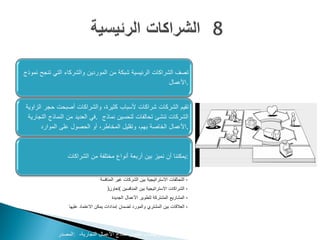 ‫تصف الشراكات الرئيسية شبكة من الموردين والشركاء التي تنجح نموذج‬
                                                         ‫.األعمال‬


‫تقيم الشركات شراكات ألسباب كثيرة، والشراكات أصبحت حجر الزاوية‬
 ‫الشركات تنشئ تحالفات لتحسين نماذج .في العديد من النماذج التجارية‬
       ‫.األعمال الخاصة بهم، وتقليل المخاطر، أو الحصول على الموارد‬



                 ‫:يمكننا أن نميز بين أربعة أنواع مختلفة من الشراكات‬


                                 ‫• التحالفات االستراتيجية بين الشركات غير المنافسة‬
                                     ‫• الشراكات االستراتيجية بين المنافسين (تعاون)‬
                                       ‫• المشاريع المشتركة لتطوير األعمال الجديدة‬
                 ‫• العالقات بين المشتري والمورد لضمان إمدادات يمكن االعتماد عليها‬




             ‫‪www.businessmodelgeneration.com‬كتاب تطوير نماذج األعمال التجارية، :المصدر‬
 