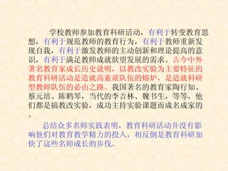 学校教师参加教育科研活动， 有利于 转变教育思想， 有利于 规范教师的教育行为， 有利于 教师重新发现自我， 有利于 激发教师的主动创新和理论提高的意识， 有利于 满足教师成就欲望发展的需求。 古今中外著名教育家成长历史说明，以教改实验为主要特征的教育科研活动是造就高素质队伍的熔炉，是造就科研型教师队伍的必由之路。 我国著名的教育家陶行知、蔡元培、陈鹤琴，当代的李吉林、魏书生，等等，他们都是搞教改实验，成功主持实验课题而成名成家的。 总结众多名师实践表明，教育科研活动并没有影响他们对教育教学精力的投入，相反倒是教育科研加快了这些名师成长的步伐。 